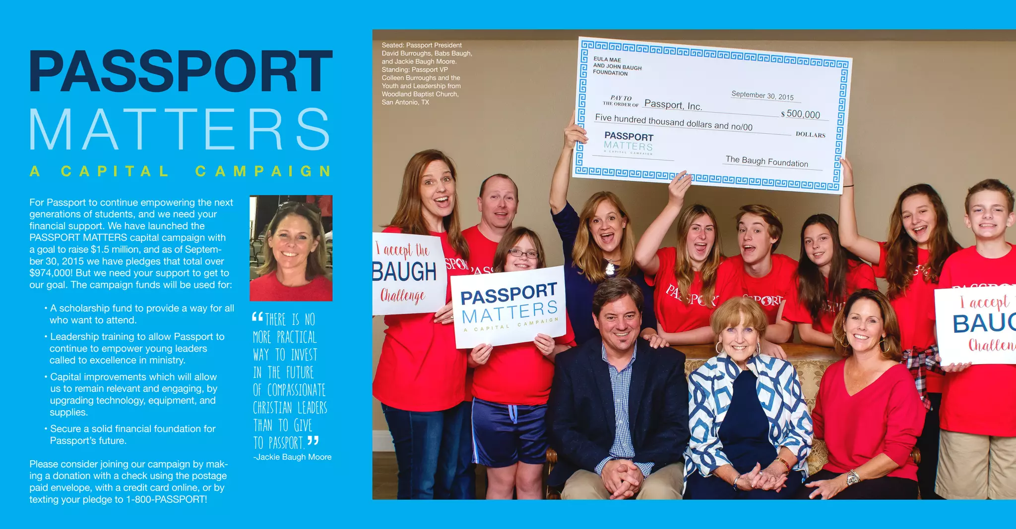 For Passport to continue empowering the next
generations of students, and we need your
financial support. We have launched the
PASSPORT MATTERS capital campaign with
a goal to raise $1.5 million, and as of Septem-
ber 30, 2015 we have pledges that total over
$974,000! But we need your support to get to
our goal. The campaign funds will be used for:
• A scholarship fund to provide a way for all
who want to attend.
• Leadership training to allow Passport to
continue to empower young leaders
called to excellence in ministry.
• Capital improvements which will allow
us to remain relevant and engaging, by
upgrading technology, equipment, and
supplies.
• Secure a solid financial foundation for
Passport’s future.
Please consider joining our campaign by mak-
ing a donation with a check using the postage
paid envelope, with a credit card online, or by
texting your pledge to 1-800-PASSPORT!
There is no
more practical
way to invest
in the future
of compassionate
christian leaders
than to give
to Passport.
-Jackie Baugh Moore
“
“
Seated: Passport President
David Burroughs, Babs Baugh,
and Jackie Baugh Moore.
Standing: Passport VP
Colleen Burroughs and the
Youth and Leadership from
Woodland Baptist Church,
San Antonio, TX
 
