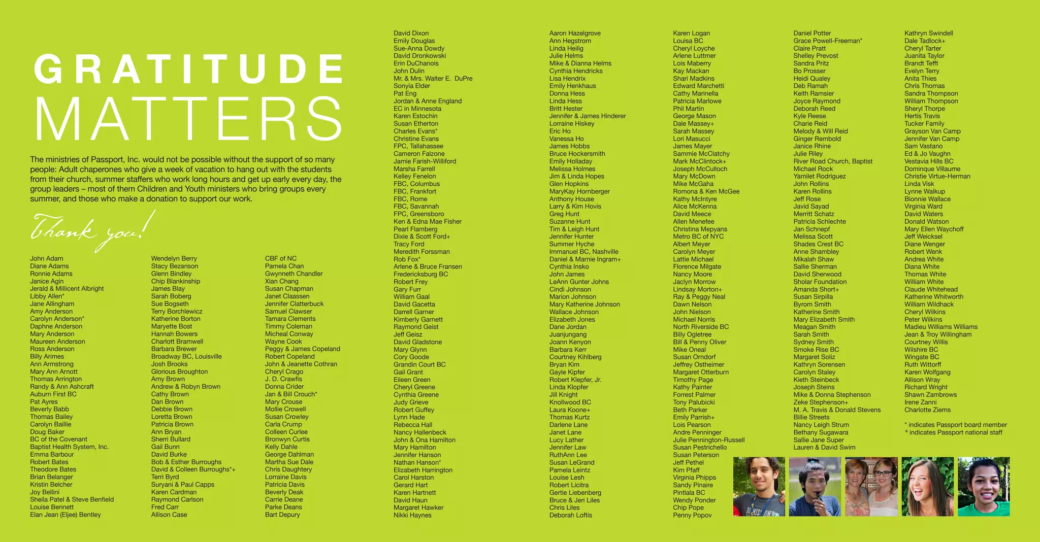 BOARD OF
DIRECTORS
John Adam
Diane Adams
Ronnie Adams
Janice Agin
Jerald & Millicent Albright
Libby Allen*
Jane Allingham
Amy Anderson
Carolyn Anderson*
Daphne Anderson
Mary Anderson
Maureen Anderson
Ross Anderson
Billy Arimes
Ann Armstrong
Mary Ann Arnott
Thomas Arrington
Randy & Ann Ashcraft
Auburn First BC
Pat Ayres
Beverly Babb
Thomas Bailey
Carolyn Baillie
Doug Baker
BC of the Covenant
Baptist Health System, Inc.
Emma Barbour
Robert Bates
Theodore Bates
Brian Belanger
Kristin Belcher
Joy Bellini
Sheila Patel & Steve Benfield
Louise Bennett
Elan Jean (Eljee) Bentley
Wendelyn Berry
Stacy Bezanson
Glenn Bindley
Chip Blankinship
James Blay
Sarah Boberg
Sue Bogseth
Terry Borchlewicz
Katherine Borton
Maryette Bost
Hannah Bowers
Charlott Bramwell
Barbara Brewer
Broadway BC, Louisville
Josh Brooks
Glorious Broughton
Amy Brown
Andrew & Robyn Brown
Cathy Brown
Dan Brown
Debbie Brown
Loretta Brown
Patricia Brown
Ann Bryan
Sherri Bullard
Gail Bunn
David Burke
Bob & Esther Burroughs
David & Colleen Burroughs*+
Terri Byrd
Suryani & Paul Capps
Karen Cardman
Raymond Carlson
Fred Carr
Allison Case
CBF of NC
Pamela Chan
Gwynneth Chandler
Xian Chang
Susan Chapman
Janet Claassen
Jennifer Clatterbuck
Samuel Clawser
Tamara Clements
Timmy Coleman
Micheal Conway
Wayne Cook
Peggy & James Copeland
Robert Copeland
John & Jeanette Cothran
Cheryl Crago
J. D. Crawfis
Donna Crider
Jan & Bill Crouch*
Mary Crouse
Mollie Crowell
Susan Crowley
Carla Crump
Colleen Curlee
Bronwyn Curtis
Kelly Dahle
George Dahlman
Martha Sue Dale
Chris Daughtery
Lorraine Davis
Patricia Davis
Beverly Deak
Carrie Deane
Parke Deans
Bart Depury
David Dixon
Emily Douglas
Sue-Anna Dowdy
David Dronkowski
Erin DuChanois
John Dulin
Mr. & Mrs. Walter E. DuPre
Sonyia Elder
Pat Eng
Jordan & Anne England
EC in Minnesota
Karen Estochin
Susan Etherton
Charles Evans*
Christine Evans
FPC, Tallahassee
Cameron Falzone
Jamie Farish-Williford
Marsha Farrell
Kelley Fenelon
FBC, Columbus
FBC, Frankfort
FBC, Rome
FBC, Savannah
FPC, Greensboro
Ken & Edna Mae Fisher
Pearl Flamberg
Dixie & Scott Ford+
Tracy Ford
Meredith Forssman
Rob Fox*
Arlene & Bruce Fransen
Fredericksburg BC
Robert Frey
Gary Furr
William Gaal
David Gacetta
Darrell Garner
Kimberly Garnett
Raymond Geist
Jeff Geisz
David Gladstone
Mary Glynn
Cory Goode
Grandin Court BC
Gail Grant
Eileen Green
Cheryl Greene
Cynthia Greene
Judy Grieve
Robert Guffey
Lynn Hade
Rebecca Hall
Nancy Hallenbeck
John & Ona Hamilton
Mary Hamilton
Jennifer Hanson
Nathan Hanson*
Elizabeth Harrington
Carol Harston
Gerard Hart
Karen Hartnett
David Haun
Margaret Hawker
Nikki Haynes
Aaron Hazelgrove
Ann Hegstrom
Linda Heilig
Julie Helms
Mike & Dianna Helms
Cynthia Hendricks
Lisa Hendrix
Emily Henkhaus
Donna Hess
Linda Hess
Britt Hester
Jennifer & James Hinderer
Lorraine Hiskey
Eric Ho
Vanessa Ho
James Hobbs
Bruce Hockersmith
Emily Holladay
Melissa Holmes
Jim & Linda Hopes
Glen Hopkins
MaryKay Hornberger
Anthony House
Larry & Kim Hovis
Greg Hunt
Suzanne Hunt
Tim & Leigh Hunt
Jennifer Hunter
Summer Hyche
Immanuel BC, Nashville
Daniel & Marnie Ingram+
Cynthia Insko
John James
LeAnn Gunter Johns
Cindi Johnson
Marion Johnson
Mary Katherine Johnson
Wallace Johnson
Elizabeth Jones
Dane Jordan
Juanjungang
Joann Kenyon
Barbara Kerr
Courtney Kihlberg
Bryan Kim
Gayle Kipfer
Robert Klepfer, Jr.
Linda Klopfer
Jill Knight
Knollwood BC
Laura Koone+
Thomas Kurtz
Darlene Lane
Janet Lane
Lucy Lather
Jennifer Law
RuthAnn Lee
Susan LeGrand
Pamela Leintz
Louise Lesh
Robert Licitra
Gertie Liebenberg
Bruce & Jeri Liles
Chris Liles
Deborah Loftis
Karen Logan
Louisa BC
Cheryl Loyche
Arlene Luttmer
Lois Maberry
Kay Mackan
Shari Madkins
Edward Marchetti
Cathy Marinella
Patricia Marlowe
Phil Martin
George Mason
Dale Massey+
Sarah Massey
Lori Masucci
James Mayer
Sammie McClatchy
Mark McClintock+
Joseph McCulloch
Mary McDown
Mike McGaha
Romona & Ken McGee
Kathy McIntyre
Alice McKenna
David Meece
Allen Menefee
Christina Mepyans
Metro BC of NYC
Albert Meyer
Carolyn Meyer
Lattie Michael
Florence Milgate
Nancy Moore
Jaclyn Morrow
Lindsay Morton+
Ray & Peggy Neal
Dawn Nelson
John Nielson
Michael Norris
North Riverside BC
Billy Ogletree
Bill & Penny Oliver
Mike Oneal
Susan Orndorf
Jeffrey Ostheimer
Margaret Otterburn
Timothy Page
Kathy Painter
Forrest Palmer
Tony Palubicki
Beth Parker
Emily Parrish+
Lois Pearson
Andre Penninger
Julie Pennington-Russell
Susan Pestrichello
Susan Peterson
Jeff Pethel
Kim Pfaff
Virginia Phipps
Sandy Pinaire
Pintlala BC
Wendy Ponder
Chip Pope
Penny Popov
Daniel Potter
Grace Powell-Freeman*
Claire Pratt
Shelley Prevost
Sandra Pritz
Bo Prosser
Heidi Qualey
Deb Ramah
Keith Ramsier
Joyce Raymond
Deborah Reed
Kyle Reese
Charie Reid
Melody & Will Reid
Ginger Rembold
Janice Rhine
Julie Riley
River Road Church, Baptist
Michael Rock
Yamilet Rodriguez
John Rollins
Karen Rollins
Jeff Rose
Javid Sayad
Merritt Schatz
Patricia Schlechte
Jan Schnepf
Melissa Scott
Shades Crest BC
Anne Shambley
Mikalah Shaw
Sallie Sherman
David Sherwood
Sholar Foundation
Amanda Short+
Susan Sirpilla
Byrom Smith
Katherine Smith
Mary Elizabeth Smith
Meagan Smith
Sarah Smith
Sydney Smith
Smoke Rise BC
Margaret Soliz
Kathryn Sorensen
Carolyn Staley
Kieth Steinbeck
Joseph Steins
Mike & Donna Stephenson
Zeke Stephenson+
M. A. Travis & Donald Stevens
Billie Streets
Nancy Leigh Strum
Bethany Sugawara
Sallie Jane Super
Lauren & David Swim
Kathryn Swindell
Dale Tadlock+
Cheryl Tarter
Juanita Taylor
Brandt Tefft
Evelyn Terry
Anita Thies
Chris Thomas
Sandra Thompson
William Thompson
Sheryl Thorpe
Hertis Travis
Tucker Family
Grayson Van Camp
Jennifer Van Camp
Sam Vastano
Ed & Jo Vaughn
Vestavia Hills BC
Dominque Villaume
Christie Virtue-Herman
Linda Visk
Lynne Walkup
Bionnie Wallace
Virginia Ward
David Waters
Donald Watson
Mary Ellen Waychoff
Jeff Weicksel
Diane Wenger
Robert Wenk
Andrea White
Diana White
Thomas White
William White
Claude Whitehead
Katherine Whitworth
William Wildhack
Cheryl Wilkins
Peter Wilkins
Madieu Williams Williams
Jean & Troy Willingham
Courtney Willis
Wilshire BC
Wingate BC
Ruth Wittorff
Karen Wolfgang
Allison Wray
Richard Wright
Shawn Zambrows
Irene Zanni
Charlotte Ziems
* indicates Passport board member
+ indicates Passport national staff
G R A T I T U D E
MATTERS
Thank you!
The ministries of Passport, Inc. would not be possible without the support of so many
people: Adult chaperones who give a week of vacation to hang out with the students
from their church, summer staffers who work long hours and get up early every day, the
group leaders – most of them Children and Youth ministers who bring groups every
summer, and those who make a donation to support our work.
 