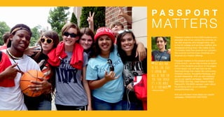 P A S S P O R T
MATTERS
Passport matters to the 5,600 students who
attended one of our camps this summer, to
the 300 churches who brought them, and
to the 64 college and seminary staffers who
ministered among them. We matter to the
75 ministry sites that received our campers
this summer and the three ministries who
received our mission offering.
Passport matters to the present and future
of the church – as we help nurture an active
faith in the students we serve. In the pages
of this report, you will see how we are
teaching things that matter like community,
Christian service, thoughtful theology, and
student leadership. And we will introduce
you to our capital campaign, PASSPORT
MATTERS. But first, meet Alfarouk Majid,
Passport’s 100,000th camper. Learn about
his amazing story on our website:
passportcamps.org.
And you will learn more about our capital
campaign, PASSPORT MATTERS.
This week made
me feel like Jesus
is someone who
will be there for
you. Even though
it's a big world,
he is everywhere.
-Alfarouk Majid
“
“
 