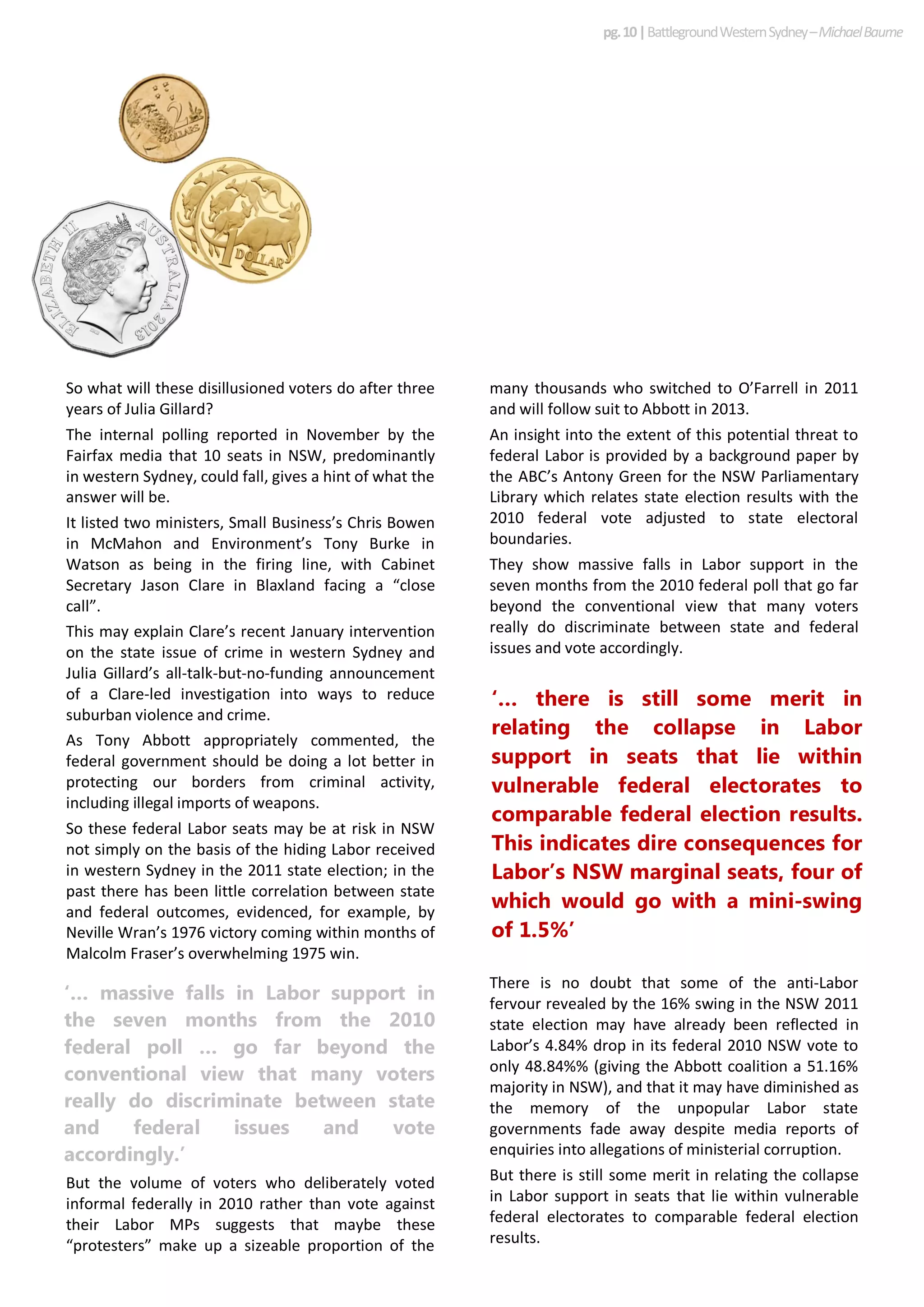 ‘… massive falls in Labor support in
the seven months from the 2010
federal poll … go far beyond the
conventional view that many voters
really do discriminate between state
and federal issues and vote
accordingly.’
‘… there is still some merit in
relating the collapse in Labor
support in seats that lie within
vulnerable federal electorates to
comparable federal election results.
This indicates dire consequences for
Labor’s NSW marginal seats, four of
which would go with a mini-swing
of 1.5%’
So what will these disillusioned voters do after three
years of Julia Gillard?
The internal polling reported in November by the
Fairfax media that 10 seats in NSW, predominantly
in western Sydney, could fall, gives a hint of what the
answer will be.
It listed two ministers, Small Business’s Chris Bowen
in McMahon and Environment’s Tony Burke in
Watson as being in the firing line, with Cabinet
Secretary Jason Clare in Blaxland facing a “close
call”.
This may explain Clare’s recent January intervention
on the state issue of crime in western Sydney and
Julia Gillard’s all-talk-but-no-funding announcement
of a Clare-led investigation into ways to reduce
suburban violence and crime.
As Tony Abbott appropriately commented, the
federal government should be doing a lot better in
protecting our borders from criminal activity,
including illegal imports of weapons.
So these federal Labor seats may be at risk in NSW
not simply on the basis of the hiding Labor received
in western Sydney in the 2011 state election; in the
past there has been little correlation between state
and federal outcomes, evidenced, for example, by
Neville Wran’s 1976 victory coming within months of
Malcolm Fraser’s overwhelming 1975 win.
But the volume of voters who deliberately voted
informal federally in 2010 rather than vote against
their Labor MPs suggests that maybe these
“protesters” make up a sizeable proportion of the
many thousands who switched to O’Farrell in 2011
and will follow suit to Abbott in 2013.
An insight into the extent of this potential threat to
federal Labor is provided by a background paper by
the ABC’s Antony Green for the NSW Parliamentary
Library which relates state election results with the
2010 federal vote adjusted to state electoral
boundaries.
They show massive falls in Labor support in the
seven months from the 2010 federal poll that go far
beyond the conventional view that many voters
really do discriminate between state and federal
issues and vote accordingly.
There is no doubt that some of the anti-Labor
fervour revealed by the 16% swing in the NSW 2011
state election may have already been reflected in
Labor’s 4.84% drop in its federal 2010 NSW vote to
only 48.84%% (giving the Abbott coalition a 51.16%
majority in NSW), and that it may have diminished as
the memory of the unpopular Labor state
governments fade away despite media reports of
enquiries into allegations of ministerial corruption.
But there is still some merit in relating the collapse
in Labor support in seats that lie within vulnerable
federal electorates to comparable federal election
results.
pg.10|BattlegroundWesternSydney–MichaelBaume
 