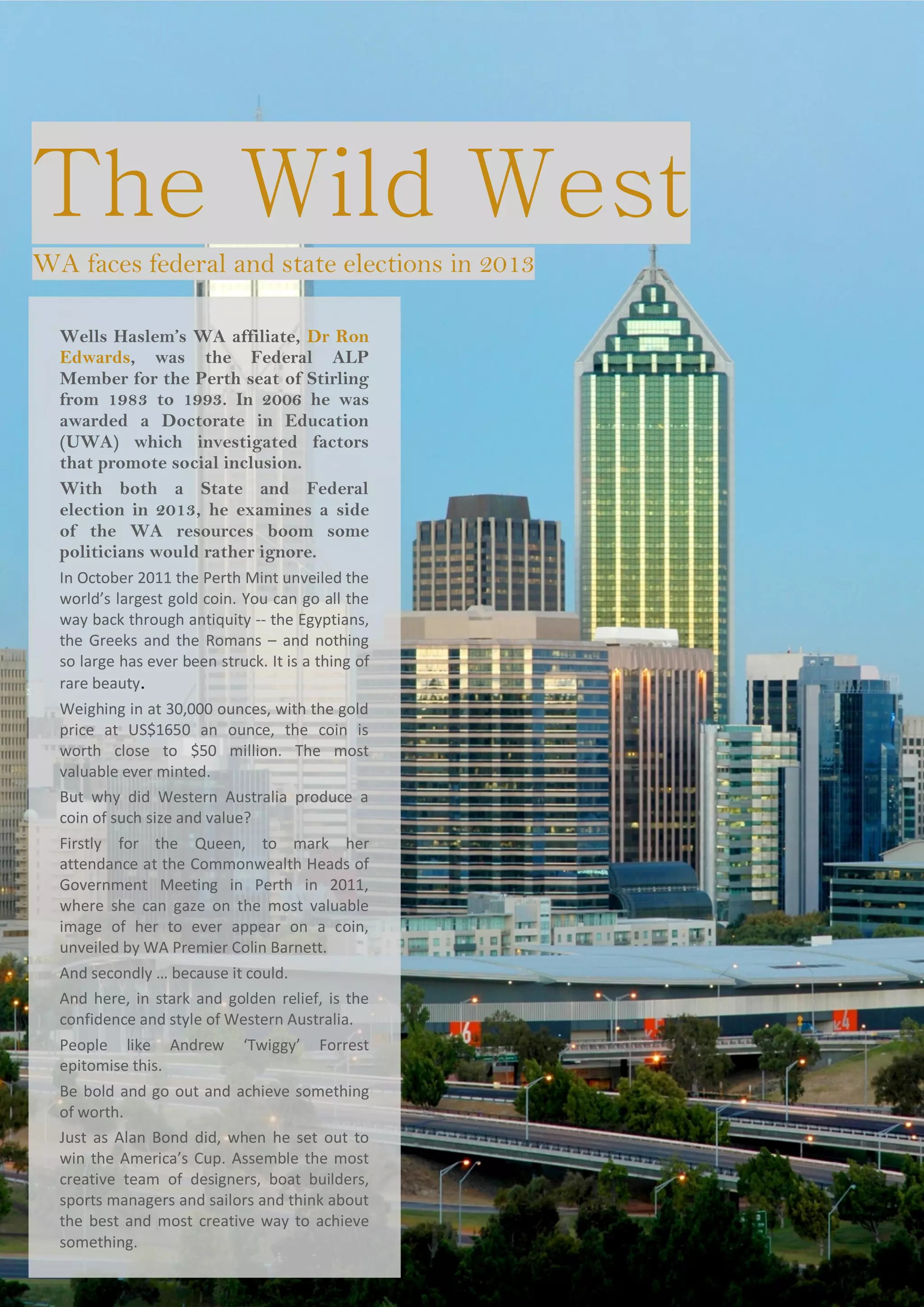 The Wild West
Wells Haslem’s WA affiliate, Dr Ron
Edwards, was the Federal ALP
Member for the Perth seat of Stirling
from 1983 to 1993. In 2006 he was
awarded a Doctorate in Education
(UWA) which investigated factors
that promote social inclusion.
With both a State and Federal
election in 2013, he examines a side
of the WA resources boom some
politicians would rather ignore.
In October 2011 the Perth Mint unveiled the
world’s largest gold coin. You can go all the
way back through antiquity -- the Egyptians,
the Greeks and the Romans – and nothing
so large has ever been struck. It is a thing of
rare beauty.
Weighing in at 30,000 ounces, with the gold
price at US$1650 an ounce, the coin is
worth close to $50 million. The most
valuable ever minted.
But why did Western Australia produce a
coin of such size and value?
Firstly for the Queen, to mark her
attendance at the Commonwealth Heads of
Government Meeting in Perth in 2011,
where she can gaze on the most valuable
image of her to ever appear on a coin,
unveiled by WA Premier Colin Barnett.
And secondly … because it could.
And here, in stark and golden relief, is the
confidence and style of Western Australia.
People like Andrew ‘Twiggy’ Forrest
epitomise this.
Be bold and go out and achieve something
of worth.
Just as Alan Bond did, when he set out to
win the America’s Cup. Assemble the most
creative team of designers, boat builders,
sports managers and sailors and think about
the best and most creative way to achieve
something.
WA faces federal and state elections in 2013
 