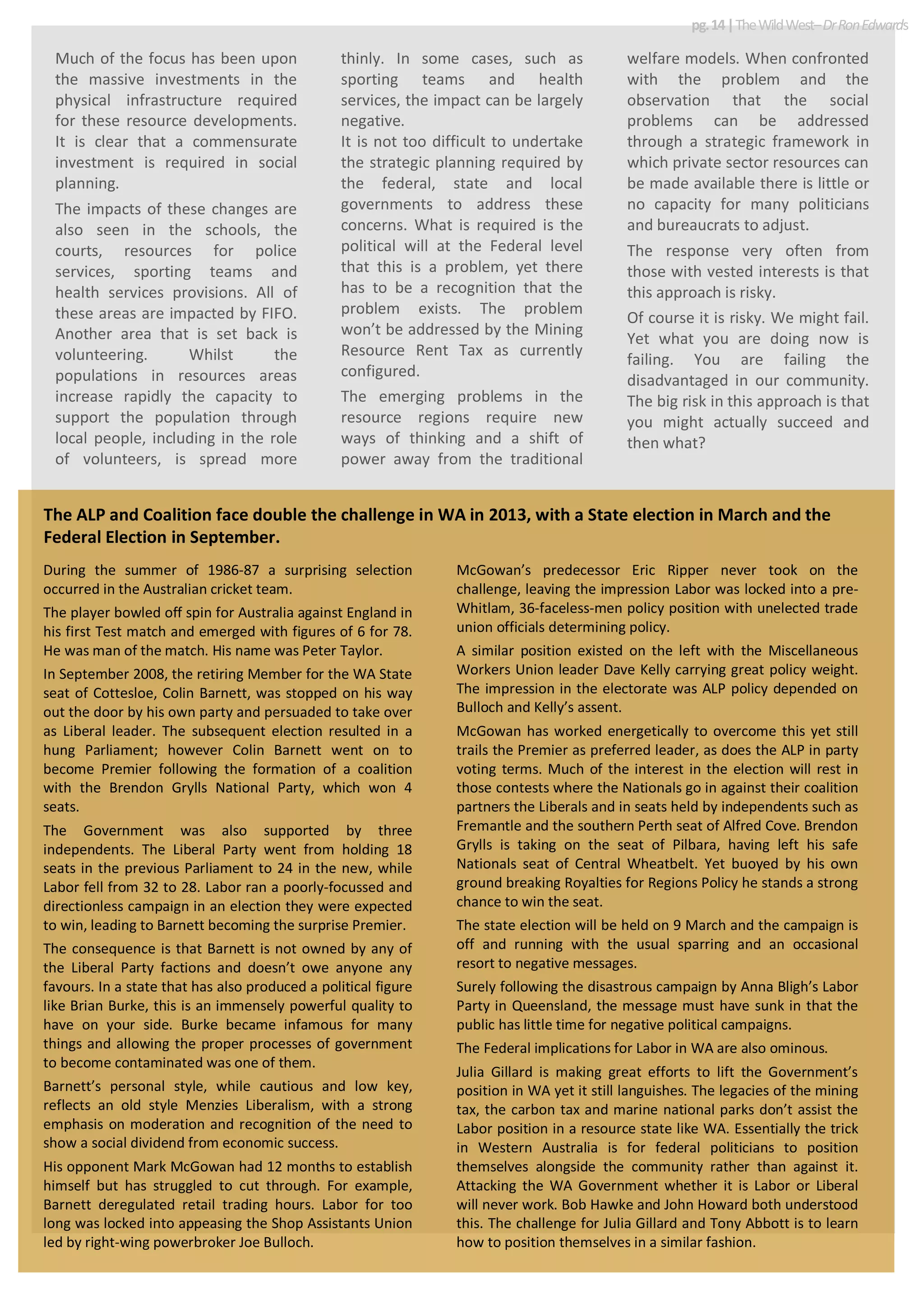 Much of the focus has been upon
the massive investments in the
physical infrastructure required
for these resource developments.
It is clear that a commensurate
investment is required in social
planning.
The impacts of these changes are
also seen in the schools, the
courts, resources for police
services, sporting teams and
health services provisions. All of
these areas are impacted by FIFO.
Another area that is set back is
volunteering. Whilst the
populations in resources areas
increase rapidly the capacity to
support the population through
local people, including in the role
of volunteers, is spread more
thinly. In some cases, such as
sporting teams and health
services, the impact can be largely
negative.
It is not too difficult to undertake
the strategic planning required by
the federal, state and local
governments to address these
concerns. What is required is the
political will at the Federal level
that this is a problem, yet there
has to be a recognition that the
problem exists. The problem
won’t be addressed by the Mining
Resource Rent Tax as currently
configured.
The emerging problems in the
resource regions require new
ways of thinking and a shift of
power away from the traditional
welfare models. When confronted
with the problem and the
observation that the social
problems can be addressed
through a strategic framework in
which private sector resources can
be made available there is little or
no capacity for many politicians
and bureaucrats to adjust.
The response very often from
those with vested interests is that
this approach is risky.
Of course it is risky. We might fail.
Yet what you are doing now is
failing. You are failing the
disadvantaged in our community.
The big risk in this approach is that
you might actually succeed and
then what?
pg.14|TheWildWest–DrRonEdwards
During the summer of 1986-87 a surprising selection
occurred in the Australian cricket team.
The player bowled off spin for Australia against England in
his first Test match and emerged with figures of 6 for 78.
He was man of the match. His name was Peter Taylor.
In September 2008, the retiring Member for the WA State
seat of Cottesloe, Colin Barnett, was stopped on his way
out the door by his own party and persuaded to take over
as Liberal leader. The subsequent election resulted in a
hung Parliament; however Colin Barnett went on to
become Premier following the formation of a coalition
with the Brendon Grylls National Party, which won 4
seats.
The Government was also supported by three
independents. The Liberal Party went from holding 18
seats in the previous Parliament to 24 in the new, while
Labor fell from 32 to 28. Labor ran a poorly-focussed and
directionless campaign in an election they were expected
to win, leading to Barnett becoming the surprise Premier.
The consequence is that Barnett is not owned by any of
the Liberal Party factions and doesn’t owe anyone any
favours. In a state that has also produced a political figure
like Brian Burke, this is an immensely powerful quality to
have on your side. Burke became infamous for many
things and allowing the proper processes of government
to become contaminated was one of them.
Barnett’s personal style, while cautious and low key,
reflects an old style Menzies Liberalism, with a strong
emphasis on moderation and recognition of the need to
show a social dividend from economic success.
His opponent Mark McGowan had 12 months to establish
himself but has struggled to cut through. For example,
Barnett deregulated retail trading hours. Labor for too
long was locked into appeasing the Shop Assistants Union
led by right-wing powerbroker Joe Bulloch.
McGowan’s predecessor Eric Ripper never took on the
challenge, leaving the impression Labor was locked into a pre-
Whitlam, 36-faceless-men policy position with unelected trade
union officials determining policy.
A similar position existed on the left with the Miscellaneous
Workers Union leader Dave Kelly carrying great policy weight.
The impression in the electorate was ALP policy depended on
Bulloch and Kelly’s assent.
McGowan has worked energetically to overcome this yet still
trails the Premier as preferred leader, as does the ALP in party
voting terms. Much of the interest in the election will rest in
those contests where the Nationals go in against their coalition
partners the Liberals and in seats held by independents such as
Fremantle and the southern Perth seat of Alfred Cove. Brendon
Grylls is taking on the seat of Pilbara, having left his safe
Nationals seat of Central Wheatbelt. Yet buoyed by his own
ground breaking Royalties for Regions Policy he stands a strong
chance to win the seat.
The state election will be held on 9 March and the campaign is
off and running with the usual sparring and an occasional
resort to negative messages.
Surely following the disastrous campaign by Anna Bligh’s Labor
Party in Queensland, the message must have sunk in that the
public has little time for negative political campaigns.
The Federal implications for Labor in WA are also ominous.
Julia Gillard is making great efforts to lift the Government’s
position in WA yet it still languishes. The legacies of the mining
tax, the carbon tax and marine national parks don’t assist the
Labor position in a resource state like WA. Essentially the trick
in Western Australia is for federal politicians to position
themselves alongside the community rather than against it.
Attacking the WA Government whether it is Labor or Liberal
will never work. Bob Hawke and John Howard both understood
this. The challenge for Julia Gillard and Tony Abbott is to learn
how to position themselves in a similar fashion.
The ALP and Coalition face double the challenge in WA in 2013, with a State election in March and the
Federal Election in September.
 