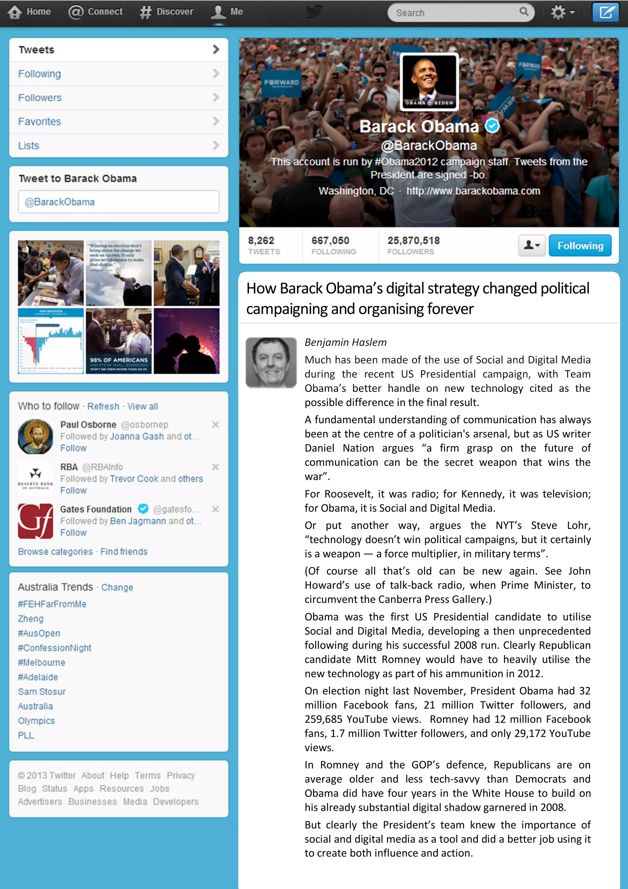 Benjamin Haslem
Much has been made of the use of Social and Digital Media
during the recent US Presidential campaign, with Team
Obama’s better handle on new technology cited as the
possible difference in the final result.
A fundamental understanding of communication has always
been at the centre of a politician's arsenal, but as US writer
Daniel Nation argues “a firm grasp on the future of
communication can be the secret weapon that wins the
war”.
For Roosevelt, it was radio; for Kennedy, it was television;
for Obama, it is Social and Digital Media.
Or put another way, argues the NYT’s Steve Lohr,
“technology doesn’t win political campaigns, but it certainly
is a weapon — a force multiplier, in military terms”.
(Of course all that’s old can be new again. See John
Howard’s use of talk-back radio, when Prime Minister, to
circumvent the Canberra Press Gallery.)
Obama was the first US Presidential candidate to utilise
Social and Digital Media, developing a then unprecedented
following during his successful 2008 run. Clearly Republican
candidate Mitt Romney would have to heavily utilise the
new technology as part of his ammunition in 2012.
On election night last November, President Obama had 32
million Facebook fans, 21 million Twitter followers, and
259,685 YouTube views. Romney had 12 million Facebook
fans, 1.7 million Twitter followers, and only 29,172 YouTube
views.
In Romney and the GOP’s defence, Republicans are on
average older and less tech-savvy than Democrats and
Obama did have four years in the White House to build on
his already substantial digital shadow garnered in 2008.
But clearly the President’s team knew the importance of
social and digital media as a tool and did a better job using it
to create both influence and action.
How Barack Obama’s digital strategy changed political
campaigning and organising forever
 