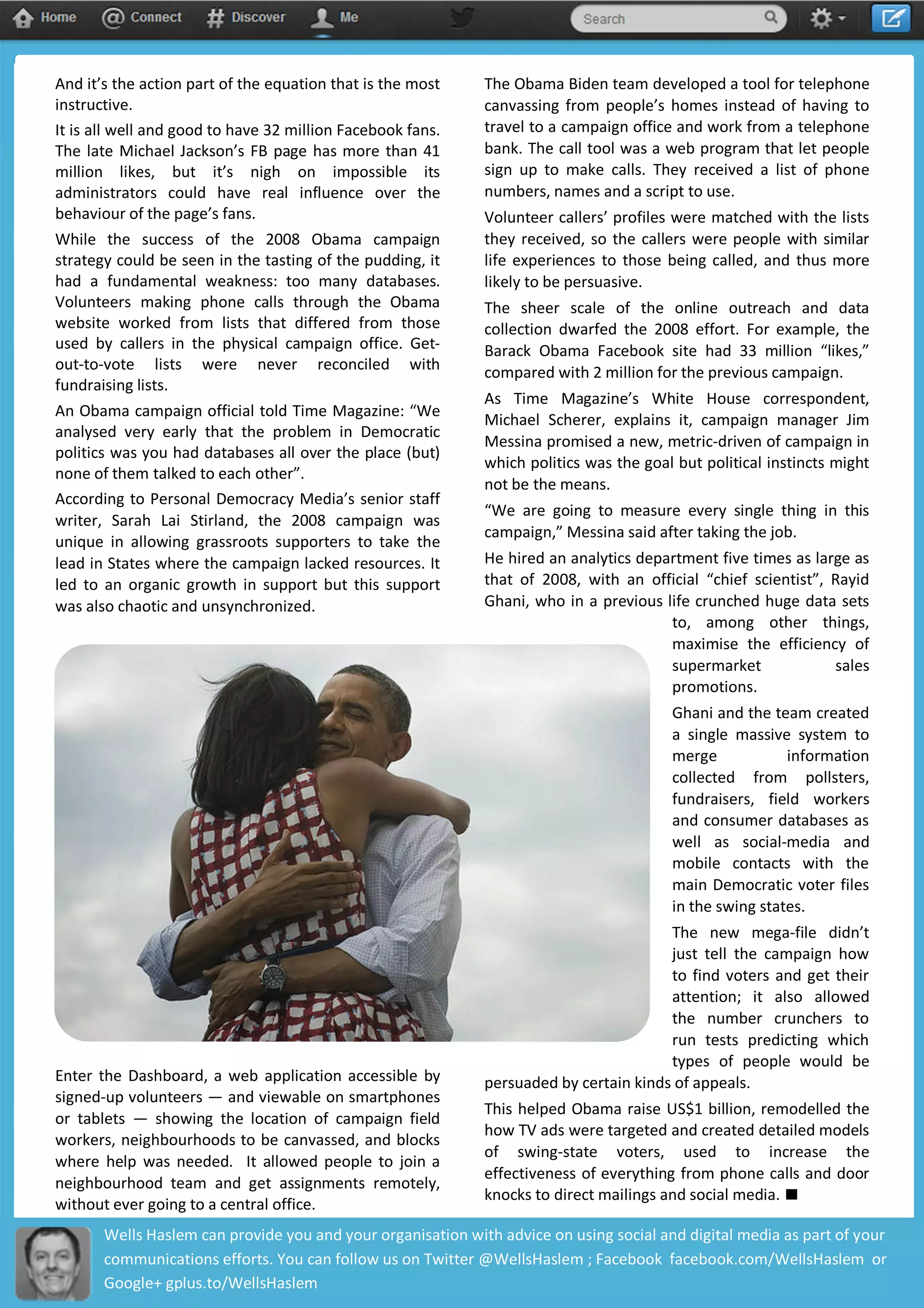 And it’s the action part of the equation that is the most
instructive.
It is all well and good to have 32 million Facebook fans.
The late Michael Jackson’s FB page has more than 41
million likes, but it’s nigh on impossible its
administrators could have real influence over the
behaviour of the page’s fans.
While the success of the 2008 Obama campaign
strategy could be seen in the tasting of the pudding, it
had a fundamental weakness: too many databases.
Volunteers making phone calls through the Obama
website worked from lists that differed from those
used by callers in the physical campaign office. Get-
out-to-vote lists were never reconciled with
fundraising lists.
An Obama campaign official told Time Magazine: “We
analysed very early that the problem in Democratic
politics was you had databases all over the place (but)
none of them talked to each other”.
According to Personal Democracy Media’s senior staff
writer, Sarah Lai Stirland, the 2008 campaign was
unique in allowing grassroots supporters to take the
lead in States where the campaign lacked resources. It
led to an organic growth in support but this support
was also chaotic and unsynchronized.
Enter the Dashboard, a web application accessible by
signed-up volunteers — and viewable on smartphones
or tablets — showing the location of campaign field
workers, neighbourhoods to be canvassed, and blocks
where help was needed. It allowed people to join a
neighbourhood team and get assignments remotely,
without ever going to a central office.
The Obama Biden team developed a tool for telephone
canvassing from people’s homes instead of having to
travel to a campaign office and work from a telephone
bank. The call tool was a web program that let people
sign up to make calls. They received a list of phone
numbers, names and a script to use.
Volunteer callers’ profiles were matched with the lists
they received, so the callers were people with similar
life experiences to those being called, and thus more
likely to be persuasive.
The sheer scale of the online outreach and data
collection dwarfed the 2008 effort. For example, the
Barack Obama Facebook site had 33 million “likes,”
compared with 2 million for the previous campaign.
As Time Magazine’s White House correspondent,
Michael Scherer, explains it, campaign manager Jim
Messina promised a new, metric-driven of campaign in
which politics was the goal but political instincts might
not be the means.
“We are going to measure every single thing in this
campaign,” Messina said after taking the job.
He hired an analytics department five times as large as
that of 2008, with an official “chief scientist”, Rayid
Ghani, who in a previous life crunched huge data sets
to, among other things,
maximise the efficiency of
supermarket sales
promotions.
Ghani and the team created
a single massive system to
merge information
collected from pollsters,
fundraisers, field workers
and consumer databases as
well as social-media and
mobile contacts with the
main Democratic voter files
in the swing states.
The new mega-file didn’t
just tell the campaign how
to find voters and get their
attention; it also allowed
the number crunchers to
run tests predicting which
types of people would be
persuaded by certain kinds of appeals.
This helped Obama raise US$1 billion, remodelled the
how TV ads were targeted and created detailed models
of swing-state voters, used to increase the
effectiveness of everything from phone calls and door
knocks to direct mailings and social media.
Wells Haslem can provide you and your organisation with advice on using social and digital media as part of your
communications efforts. You can follow us on Twitter @WellsHaslem ; Facebook facebook.com/WellsHaslem or
Google+ gplus.to/WellsHaslem
 