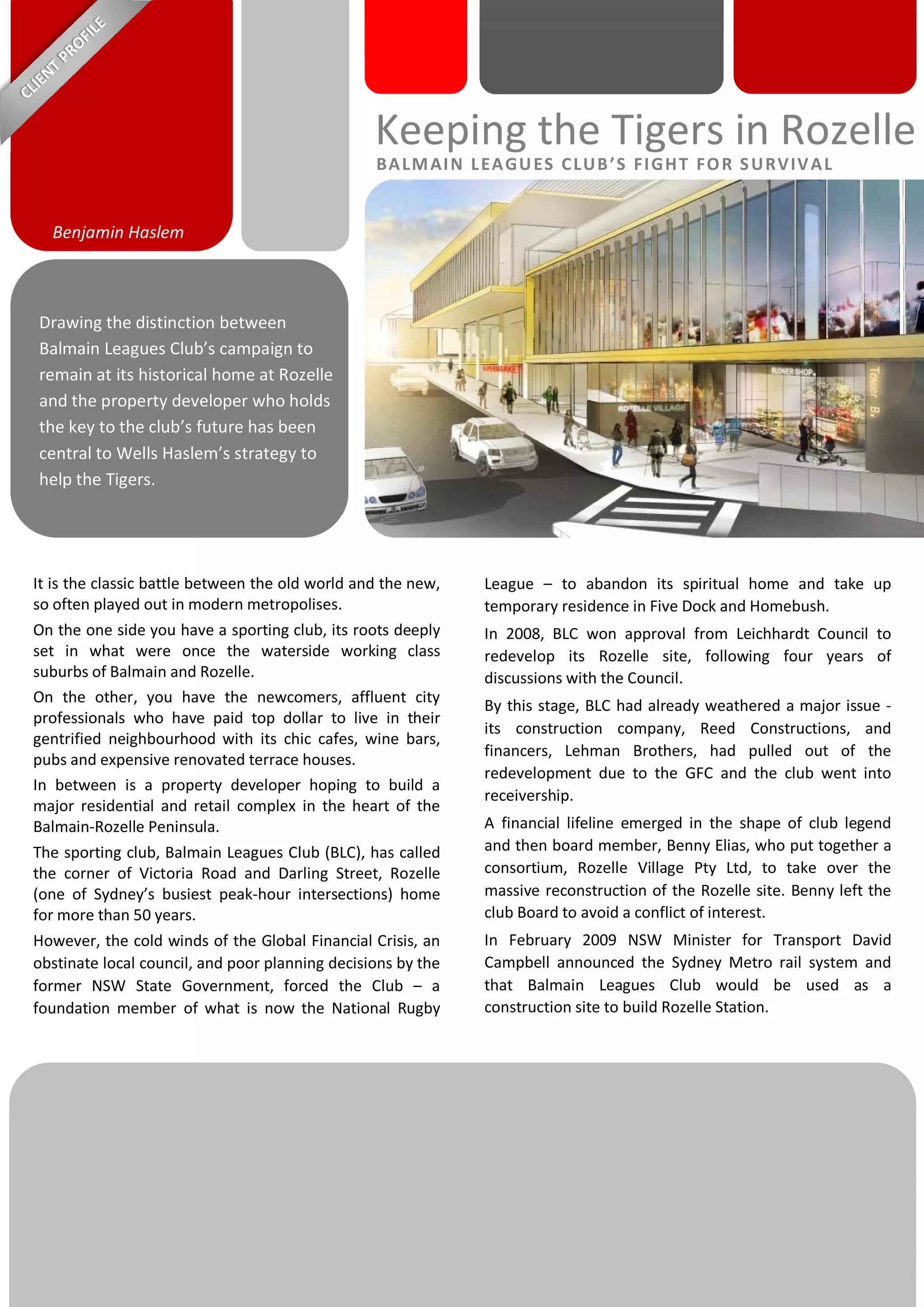 It is the classic battle between the old world and the new,
so often played out in modern metropolises.
On the one side you have a sporting club, its roots deeply
set in what were once the waterside working class
suburbs of Balmain and Rozelle.
On the other, you have the newcomers, affluent city
professionals who have paid top dollar to live in their
gentrified neighbourhood with its chic cafes, wine bars,
pubs and expensive renovated terrace houses.
In between is a property developer hoping to build a
major residential and retail complex in the heart of the
Balmain-Rozelle Peninsula.
The sporting club, Balmain Leagues Club (BLC), has called
the corner of Victoria Road and Darling Street, Rozelle
(one of Sydney’s busiest peak-hour intersections) home
for more than 50 years.
However, the cold winds of the Global Financial Crisis, an
obstinate local council, and poor planning decisions by the
former NSW State Government, forced the Club – a
foundation member of what is now the National Rugby
League – to abandon its spiritual home and take up
temporary residence in Five Dock and Homebush.
In 2008, BLC won approval from Leichhardt Council to
redevelop its Rozelle site, following four years of
discussions with the Council.
By this stage, BLC had already weathered a major issue -
its construction company, Reed Constructions, and
financers, Lehman Brothers, had pulled out of the
redevelopment due to the GFC and the club went into
receivership.
A financial lifeline emerged in the shape of club legend
and then board member, Benny Elias, who put together a
consortium, Rozelle Village Pty Ltd, to take over the
massive reconstruction of the Rozelle site. Benny left the
club Board to avoid a conflict of interest.
In February 2009 NSW Minister for Transport David
Campbell announced the Sydney Metro rail system and
that Balmain Leagues Club would be used as a
construction site to build Rozelle Station.
Drawing the distinction between
Balmain Leagues Club’s campaign to
remain at its historical home at Rozelle
and the property developer who holds
the key to the club’s future has been
central to Wells Haslem’s strategy to
help the Tigers.
Benjamin Haslem
Keeping the Tigers in Rozelle
BALMAIN LEAGUES CLUB’S FIGHT FOR SURVIVAL
 