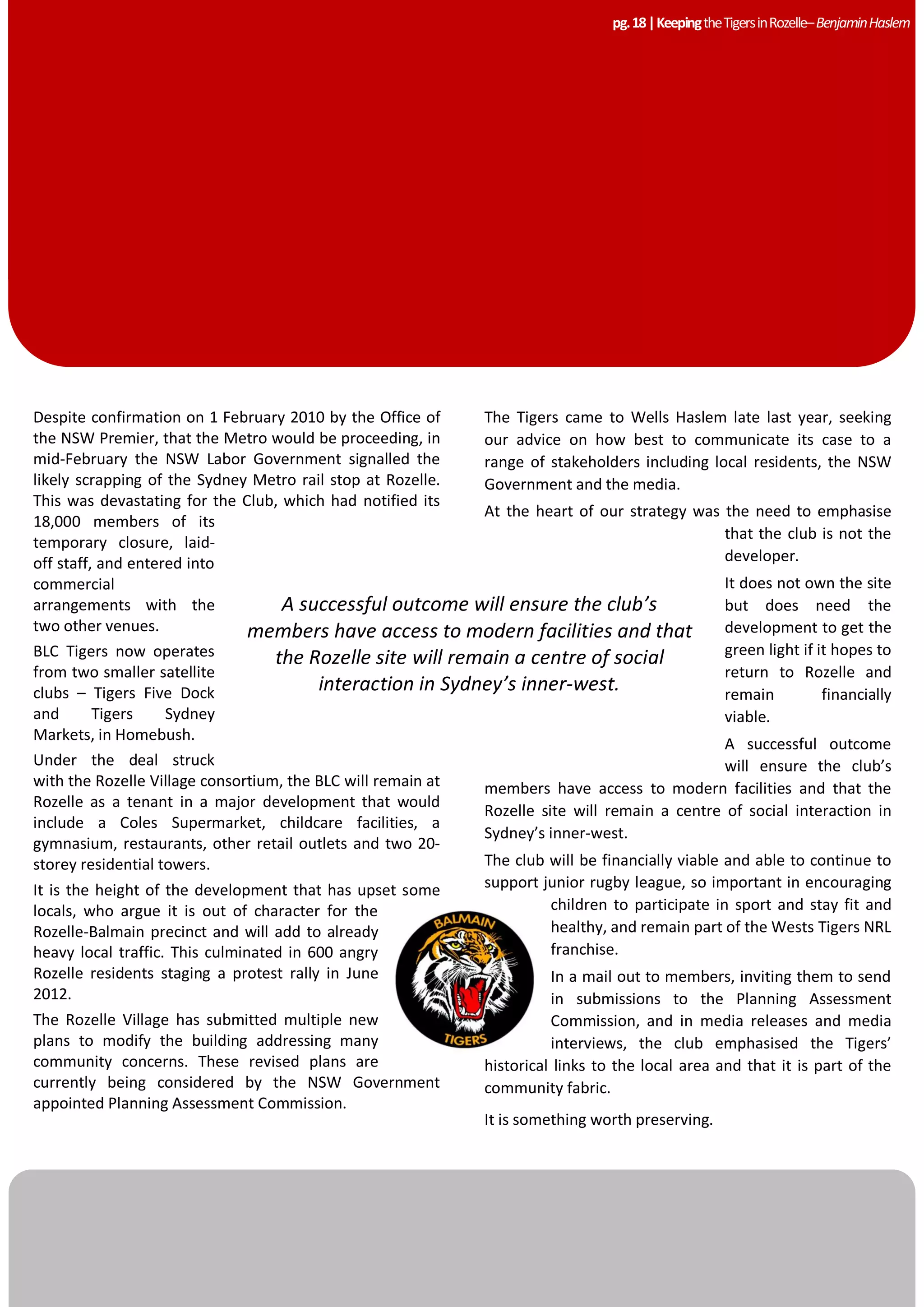 A successful outcome will ensure the club’s
members have access to modern facilities and that
the Rozelle site will remain a centre of social
interaction in Sydney’s inner-west.
Despite confirmation on 1 February 2010 by the Office of
the NSW Premier, that the Metro would be proceeding, in
mid-February the NSW Labor Government signalled the
likely scrapping of the Sydney Metro rail stop at Rozelle.
This was devastating for the Club, which had notified its
18,000 members of its
temporary closure, laid-
off staff, and entered into
commercial
arrangements with the
two other venues.
BLC Tigers now operates
from two smaller satellite
clubs – Tigers Five Dock
and Tigers Sydney
Markets, in Homebush.
Under the deal struck
with the Rozelle Village consortium, the BLC will remain at
Rozelle as a tenant in a major development that would
include a Coles Supermarket, childcare facilities, a
gymnasium, restaurants, other retail outlets and two 20-
storey residential towers.
It is the height of the development that has upset some
locals, who argue it is out of character for the
Rozelle-Balmain precinct and will add to already
heavy local traffic. This culminated in 600 angry
Rozelle residents staging a protest rally in June
2012.
The Rozelle Village has submitted multiple new
plans to modify the building addressing many
community concerns. These revised plans are
currently being considered by the NSW Government
appointed Planning Assessment Commission.
The Tigers came to Wells Haslem late last year, seeking
our advice on how best to communicate its case to a
range of stakeholders including local residents, the NSW
Government and the media.
At the heart of our strategy was the need to emphasise
that the club is not the
developer.
It does not own the site
but does need the
development to get the
green light if it hopes to
return to Rozelle and
remain financially
viable.
A successful outcome
will ensure the club’s
members have access to modern facilities and that the
Rozelle site will remain a centre of social interaction in
Sydney’s inner-west.
The club will be financially viable and able to continue to
support junior rugby league, so important in encouraging
children to participate in sport and stay fit and
healthy, and remain part of the Wests Tigers NRL
franchise.
In a mail out to members, inviting them to send
in submissions to the Planning Assessment
Commission, and in media releases and media
interviews, the club emphasised the Tigers’
historical links to the local area and that it is part of the
community fabric.
It is something worth preserving.
pg.18|KeepingtheTigersinRozelle–BenjaminHaslem
 