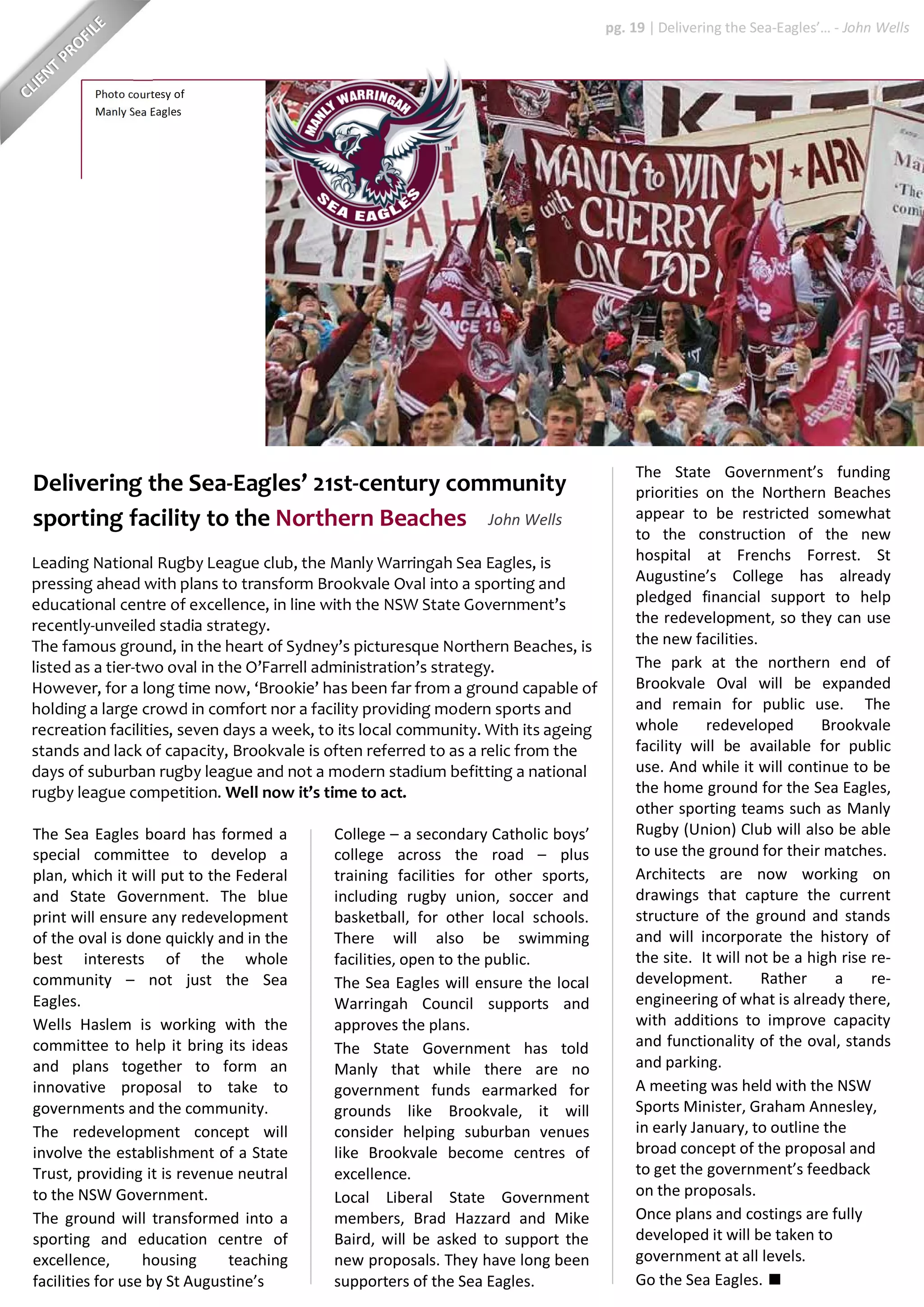 Photo courtesy of
Manly Sea Eagles
Leading National Rugby League club, the Manly Warringah Sea Eagles, is
pressing ahead with plans to transform Brookvale Oval into a sporting and
educational centre of excellence, in line with the NSW State Government’s
recently-unveiled stadia strategy.
The famous ground, in the heart of Sydney’s picturesque Northern Beaches, is
listed as a tier-two oval in the O’Farrell administration’s strategy.
However, for a long time now, ‘Brookie’ has been far from a ground capable of
holding a large crowd in comfort nor a facility providing modern sports and
recreation facilities, seven days a week, to its local community. With its ageing
stands and lack of capacity, Brookvale is often referred to as a relic from the
days of suburban rugby league and not a modern stadium befitting a national
rugby league competition. Well now it’s time to act.
The State Government’s funding
priorities on the Northern Beaches
appear to be restricted somewhat
to the construction of the new
hospital at Frenchs Forrest. St
Augustine’s College has already
pledged financial support to help
the redevelopment, so they can use
the new facilities.
The park at the northern end of
Brookvale Oval will be expanded
and remain for public use. The
whole redeveloped Brookvale
facility will be available for public
use. And while it will continue to be
the home ground for the Sea Eagles,
other sporting teams such as Manly
Rugby (Union) Club will also be able
to use the ground for their matches.
Architects are now working on
drawings that capture the current
structure of the ground and stands
and will incorporate the history of
the site. It will not be a high rise re-
development. Rather a re-
engineering of what is already there,
with additions to improve capacity
and functionality of the oval, stands
and parking.
A meeting was held with the NSW
Sports Minister, Graham Annesley,
in early January, to outline the
broad concept of the proposal and
to get the government’s feedback
on the proposals.
Once plans and costings are fully
developed it will be taken to
government at all levels.
Go the Sea Eagles.
College – a secondary Catholic boys’
college across the road – plus
training facilities for other sports,
including rugby union, soccer and
basketball, for other local schools.
There will also be swimming
facilities, open to the public.
The Sea Eagles will ensure the local
Warringah Council supports and
approves the plans.
The State Government has told
Manly that while there are no
government funds earmarked for
grounds like Brookvale, it will
consider helping suburban venues
like Brookvale become centres of
excellence.
Local Liberal State Government
members, Brad Hazzard and Mike
Baird, will be asked to support the
new proposals. They have long been
supporters of the Sea Eagles.
The Sea Eagles board has formed a
special committee to develop a
plan, which it will put to the Federal
and State Government. The blue
print will ensure any redevelopment
of the oval is done quickly and in the
best interests of the whole
community – not just the Sea
Eagles.
Wells Haslem is working with the
committee to help it bring its ideas
and plans together to form an
innovative proposal to take to
governments and the community.
The redevelopment concept will
involve the establishment of a State
Trust, providing it is revenue neutral
to the NSW Government.
The ground will transformed into a
sporting and education centre of
excellence, housing teaching
facilities for use by St Augustine’s
Delivering the Sea-Eagles’ 21st-century community
sporting facility to the Northern Beaches John Wells
pg. 19 | Delivering the Sea-Eagles’… - John Wells
 