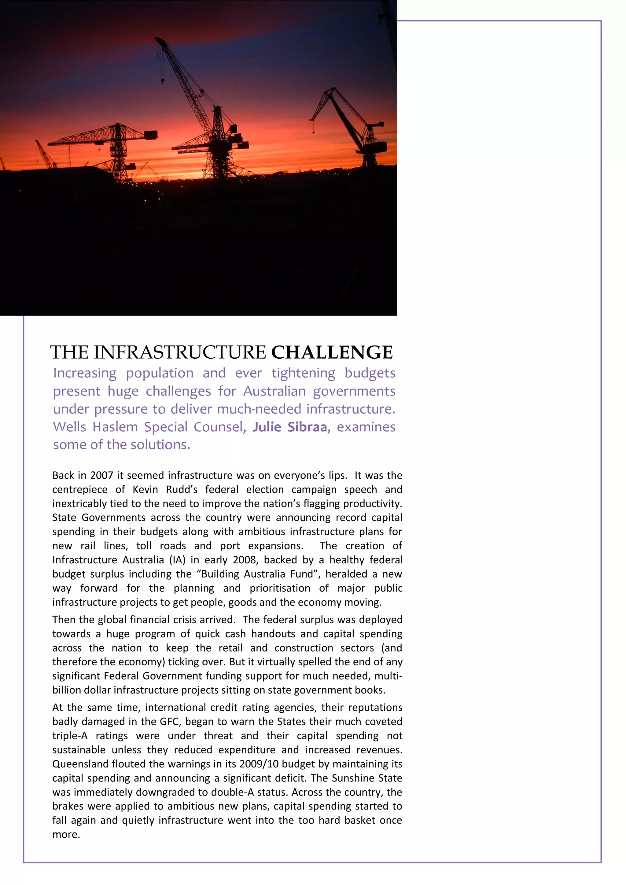 Back in 2007 it seemed infrastructure was on everyone’s lips. It was the
centrepiece of Kevin Rudd’s federal election campaign speech and
inextricably tied to the need to improve the nation’s flagging productivity.
State Governments across the country were announcing record capital
spending in their budgets along with ambitious infrastructure plans for
new rail lines, toll roads and port expansions. The creation of
Infrastructure Australia (IA) in early 2008, backed by a healthy federal
budget surplus including the “Building Australia Fund”, heralded a new
way forward for the planning and prioritisation of major public
infrastructure projects to get people, goods and the economy moving.
Then the global financial crisis arrived. The federal surplus was deployed
towards a huge program of quick cash handouts and capital spending
across the nation to keep the retail and construction sectors (and
therefore the economy) ticking over. But it virtually spelled the end of any
significant Federal Government funding support for much needed, multi-
billion dollar infrastructure projects sitting on state government books.
At the same time, international credit rating agencies, their reputations
badly damaged in the GFC, began to warn the States their much coveted
triple-A ratings were under threat and their capital spending not
sustainable unless they reduced expenditure and increased revenues.
Queensland flouted the warnings in its 2009/10 budget by maintaining its
capital spending and announcing a significant deficit. The Sunshine State
was immediately downgraded to double-A status. Across the country, the
brakes were applied to ambitious new plans, capital spending started to
fall again and quietly infrastructure went into the too hard basket once
more.
THE INFRASTRUCTURE CHALLENGE
Increasing population and ever tightening budgets
present huge challenges for Australian governments
under pressure to deliver much-needed infrastructure.
Wells Haslem Special Counsel, Julie Sibraa, examines
some of the solutions.
 