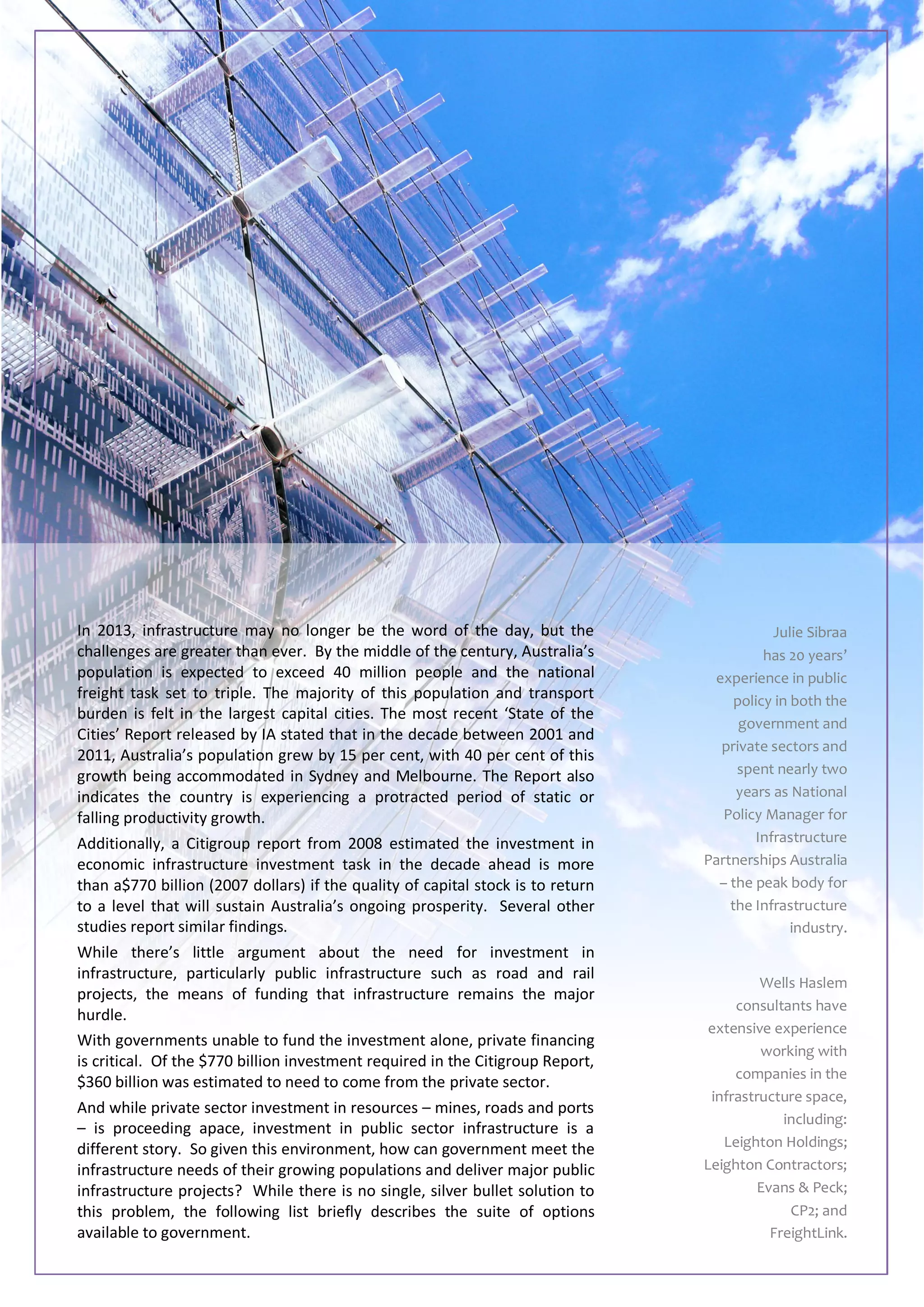 In 2013, infrastructure may no longer be the word of the day, but the
challenges are greater than ever. By the middle of the century, Australia’s
population is expected to exceed 40 million people and the national
freight task set to triple. The majority of this population and transport
burden is felt in the largest capital cities. The most recent ‘State of the
Cities’ Report released by IA stated that in the decade between 2001 and
2011, Australia’s population grew by 15 per cent, with 40 per cent of this
growth being accommodated in Sydney and Melbourne. The Report also
indicates the country is experiencing a protracted period of static or
falling productivity growth.
Additionally, a Citigroup report from 2008 estimated the investment in
economic infrastructure investment task in the decade ahead is more
than a$770 billion (2007 dollars) if the quality of capital stock is to return
to a level that will sustain Australia’s ongoing prosperity. Several other
studies report similar findings.
While there’s little argument about the need for investment in
infrastructure, particularly public infrastructure such as road and rail
projects, the means of funding that infrastructure remains the major
hurdle.
With governments unable to fund the investment alone, private financing
is critical. Of the $770 billion investment required in the Citigroup Report,
$360 billion was estimated to need to come from the private sector.
And while private sector investment in resources – mines, roads and ports
– is proceeding apace, investment in public sector infrastructure is a
different story. So given this environment, how can government meet the
infrastructure needs of their growing populations and deliver major public
infrastructure projects? While there is no single, silver bullet solution to
this problem, the following list briefly describes the suite of options
available to government.
Julie Sibraa
has 20 years’
experience in public
policy in both the
government and
private sectors and
spent nearly two
years as National
Policy Manager for
Infrastructure
Partnerships Australia
– the peak body for
the Infrastructure
industry.
Wells Haslem
consultants have
extensive experience
working with
companies in the
infrastructure space,
including:
Leighton Holdings;
Leighton Contractors;
Evans & Peck;
CP2; and
FreightLink.
 