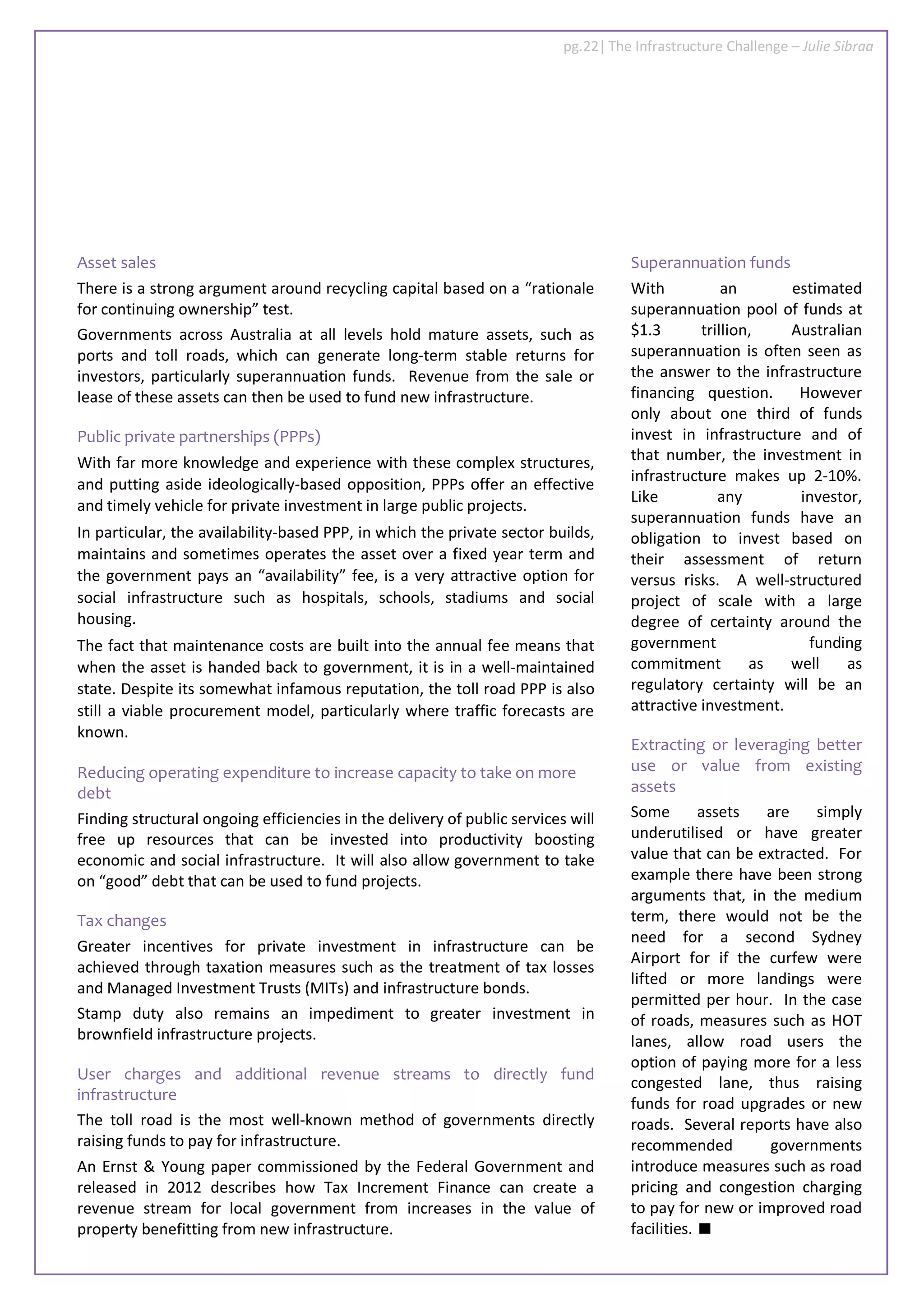 Asset sales
There is a strong argument around recycling capital based on a “rationale
for continuing ownership” test.
Governments across Australia at all levels hold mature assets, such as
ports and toll roads, which can generate long-term stable returns for
investors, particularly superannuation funds. Revenue from the sale or
lease of these assets can then be used to fund new infrastructure.
Public private partnerships (PPPs)
With far more knowledge and experience with these complex structures,
and putting aside ideologically-based opposition, PPPs offer an effective
and timely vehicle for private investment in large public projects.
In particular, the availability-based PPP, in which the private sector builds,
maintains and sometimes operates the asset over a fixed year term and
the government pays an “availability” fee, is a very attractive option for
social infrastructure such as hospitals, schools, stadiums and social
housing.
The fact that maintenance costs are built into the annual fee means that
when the asset is handed back to government, it is in a well-maintained
state. Despite its somewhat infamous reputation, the toll road PPP is also
still a viable procurement model, particularly where traffic forecasts are
known.
Reducing operating expenditure to increase capacity to take on more
debt
Finding structural ongoing efficiencies in the delivery of public services will
free up resources that can be invested into productivity boosting
economic and social infrastructure. It will also allow government to take
on “good” debt that can be used to fund projects.
Tax changes
Greater incentives for private investment in infrastructure can be
achieved through taxation measures such as the treatment of tax losses
and Managed Investment Trusts (MITs) and infrastructure bonds.
Stamp duty also remains an impediment to greater investment in
brownfield infrastructure projects.
User charges and additional revenue streams to directly fund
infrastructure
The toll road is the most well-known method of governments directly
raising funds to pay for infrastructure.
An Ernst & Young paper commissioned by the Federal Government and
released in 2012 describes how Tax Increment Finance can create a
revenue stream for local government from increases in the value of
property benefitting from new infrastructure.
Superannuation funds
With an estimated
superannuation pool of funds at
$1.3 trillion, Australian
superannuation is often seen as
the answer to the infrastructure
financing question. However
only about one third of funds
invest in infrastructure and of
that number, the investment in
infrastructure makes up 2-10%.
Like any investor,
superannuation funds have an
obligation to invest based on
their assessment of return
versus risks. A well-structured
project of scale with a large
degree of certainty around the
government funding
commitment as well as
regulatory certainty will be an
attractive investment.
Extracting or leveraging better
use or value from existing
assets
Some assets are simply
underutilised or have greater
value that can be extracted. For
example there have been strong
arguments that, in the medium
term, there would not be the
need for a second Sydney
Airport for if the curfew were
lifted or more landings were
permitted per hour. In the case
of roads, measures such as HOT
lanes, allow road users the
option of paying more for a less
congested lane, thus raising
funds for road upgrades or new
roads. Several reports have also
recommended governments
introduce measures such as road
pricing and congestion charging
to pay for new or improved road
facilities.
pg.22| The Infrastructure Challenge – Julie Sibraa
 