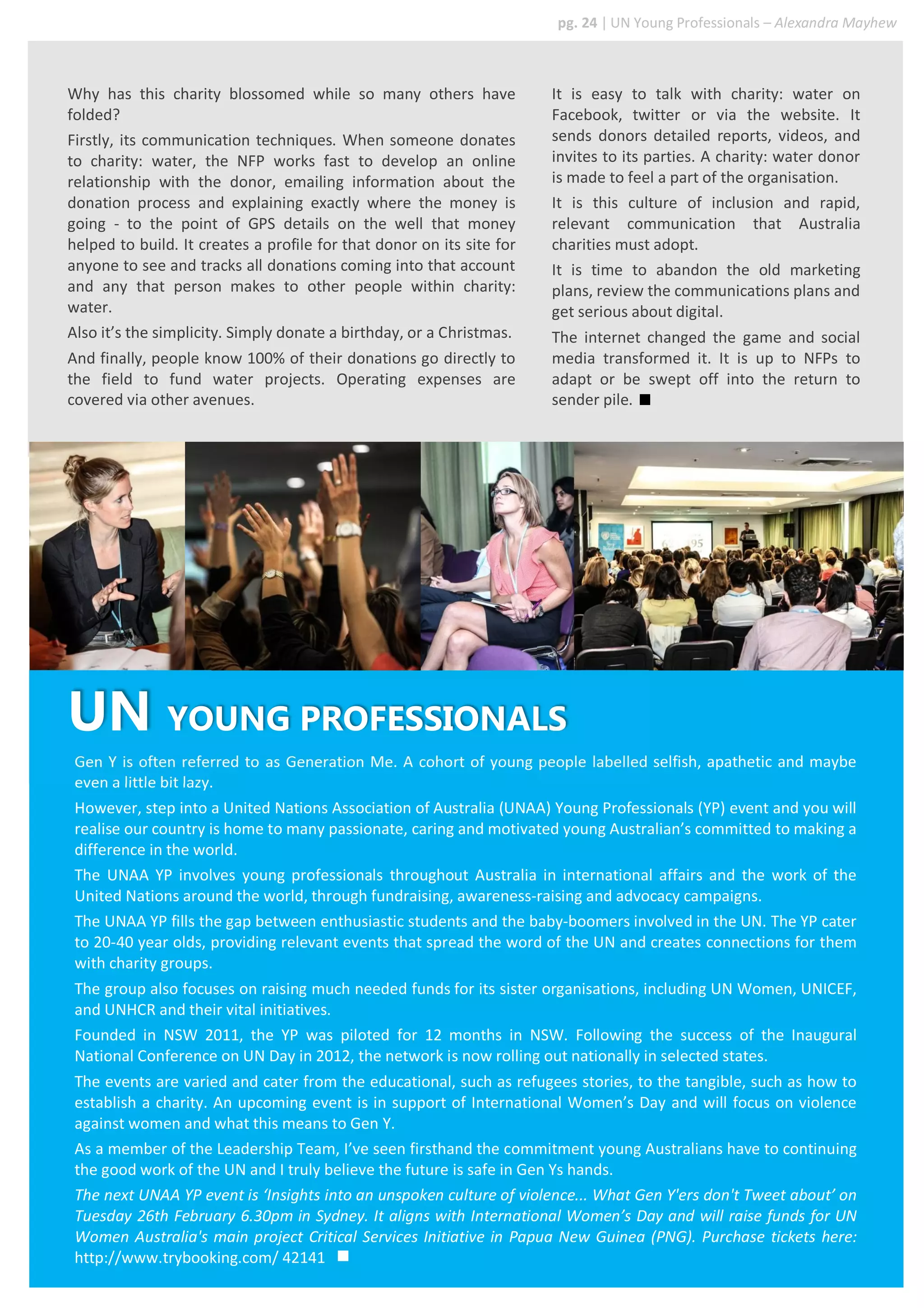 Why has this charity blossomed while so many others have
folded?
Firstly, its communication techniques. When someone donates
to charity: water, the NFP works fast to develop an online
relationship with the donor, emailing information about the
donation process and explaining exactly where the money is
going - to the point of GPS details on the well that money
helped to build. It creates a profile for that donor on its site for
anyone to see and tracks all donations coming into that account
and any that person makes to other people within charity:
water.
Also it’s the simplicity. Simply donate a birthday, or a Christmas.
And finally, people know 100% of their donations go directly to
the field to fund water projects. Operating expenses are
covered via other avenues.
Gen Y is often referred to as Generation Me. A cohort of young people labelled selfish, apathetic and maybe
even a little bit lazy.
However, step into a United Nations Association of Australia (UNAA) Young Professionals (YP) event and you will
realise our country is home to many passionate, caring and motivated young Australian’s committed to making a
difference in the world.
The UNAA YP involves young professionals throughout Australia in international affairs and the work of the
United Nations around the world, through fundraising, awareness-raising and advocacy campaigns.
The UNAA YP fills the gap between enthusiastic students and the baby-boomers involved in the UN. The YP cater
to 20-40 year olds, providing relevant events that spread the word of the UN and creates connections for them
with charity groups.
The group also focuses on raising much needed funds for its sister organisations, including UN Women, UNICEF,
and UNHCR and their vital initiatives.
Founded in NSW 2011, the YP was piloted for 12 months in NSW. Following the success of the Inaugural
National Conference on UN Day in 2012, the network is now rolling out nationally in selected states.
The events are varied and cater from the educational, such as refugees stories, to the tangible, such as how to
establish a charity. An upcoming event is in support of International Women’s Day and will focus on violence
against women and what this means to Gen Y.
As a member of the Leadership Team, I’ve seen firsthand the commitment young Australians have to continuing
the good work of the UN and I truly believe the future is safe in Gen Ys hands.
The next UNAA YP event is ‘Insights into an unspoken culture of violence... What Gen Y'ers don't Tweet about’ on
Tuesday 26th February 6.30pm in Sydney. It aligns with International Women’s Day and will raise funds for UN
Women Australia's main project Critical Services Initiative in Papua New Guinea (PNG). Purchase tickets here:
http://www.trybooking.com/ 42141
It is easy to talk with charity: water on
Facebook, twitter or via the website. It
sends donors detailed reports, videos, and
invites to its parties. A charity: water donor
is made to feel a part of the organisation.
It is this culture of inclusion and rapid,
relevant communication that Australia
charities must adopt.
It is time to abandon the old marketing
plans, review the communications plans and
get serious about digital.
The internet changed the game and social
media transformed it. It is up to NFPs to
adapt or be swept off into the return to
sender pile.
UN YOUNG PROFESSIONALS
pg. 24 | UN Young Professionals – Alexandra Mayhew
 