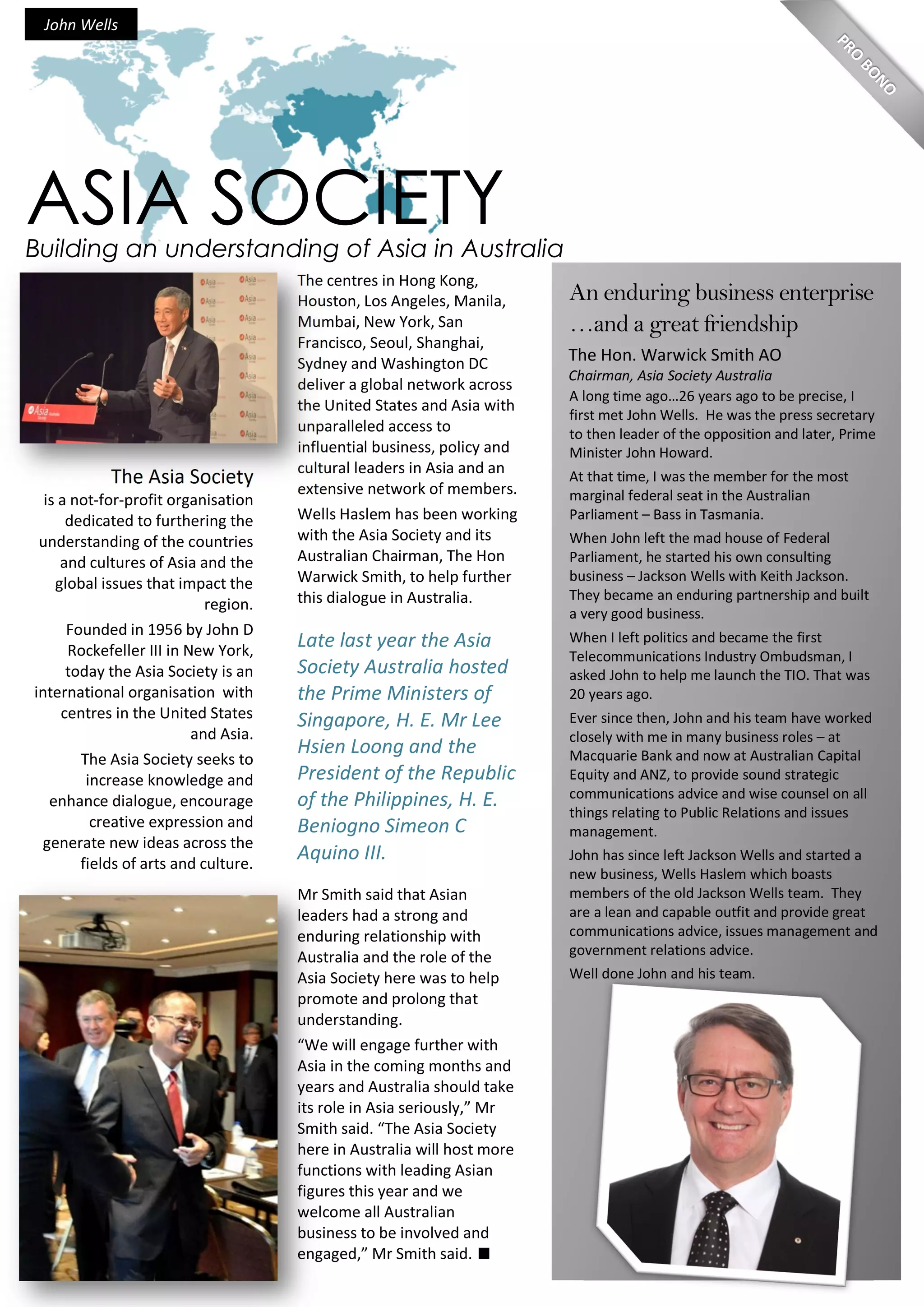 The Asia Society
is a not-for-profit organisation
dedicated to furthering the
understanding of the countries
and cultures of Asia and the
global issues that impact the
region.
Founded in 1956 by John D
Rockefeller III in New York,
today the Asia Society is an
international organisation with
centres in the United States
and Asia.
The Asia Society seeks to
increase knowledge and
enhance dialogue, encourage
creative expression and
generate new ideas across the
fields of arts and culture.
The centres in Hong Kong,
Houston, Los Angeles, Manila,
Mumbai, New York, San
Francisco, Seoul, Shanghai,
Sydney and Washington DC
deliver a global network across
the United States and Asia with
unparalleled access to
influential business, policy and
cultural leaders in Asia and an
extensive network of members.
Wells Haslem has been working
with the Asia Society and its
Australian Chairman, The Hon
Warwick Smith, to help further
this dialogue in Australia.
Late last year the Asia
Society Australia hosted
the Prime Ministers of
Singapore, H. E. Mr Lee
Hsien Loong and the
President of the Republic
of the Philippines, H. E.
Beniogno Simeon C
Aquino III.
Mr Smith said that Asian
leaders had a strong and
enduring relationship with
Australia and the role of the
Asia Society here was to help
promote and prolong that
understanding.
“We will engage further with
Asia in the coming months and
years and Australia should take
its role in Asia seriously,” Mr
Smith said. “The Asia Society
here in Australia will host more
functions with leading Asian
figures this year and we
welcome all Australian
business to be involved and
engaged,” Mr Smith said.
The Hon. Warwick Smith AO
Chairman, Asia Society Australia
A long time ago…26 years ago to be precise, I
first met John Wells. He was the press secretary
to then leader of the opposition and later, Prime
Minister John Howard.
At that time, I was the member for the most
marginal federal seat in the Australian
Parliament – Bass in Tasmania.
When John left the mad house of Federal
Parliament, he started his own consulting
business – Jackson Wells with Keith Jackson.
They became an enduring partnership and built
a very good business.
When I left politics and became the first
Telecommunications Industry Ombudsman, I
asked John to help me launch the TIO. That was
20 years ago.
Ever since then, John and his team have worked
closely with me in many business roles – at
Macquarie Bank and now at Australian Capital
Equity and ANZ, to provide sound strategic
communications advice and wise counsel on all
things relating to Public Relations and issues
management.
John has since left Jackson Wells and started a
new business, Wells Haslem which boasts
members of the old Jackson Wells team. They
are a lean and capable outfit and provide great
communications advice, issues management and
government relations advice.
Well done John and his team.
Building an understanding of Asia in Australia
ASIA SOCIETY
John Wells
An enduring business enterprise
…and a great friendship
 