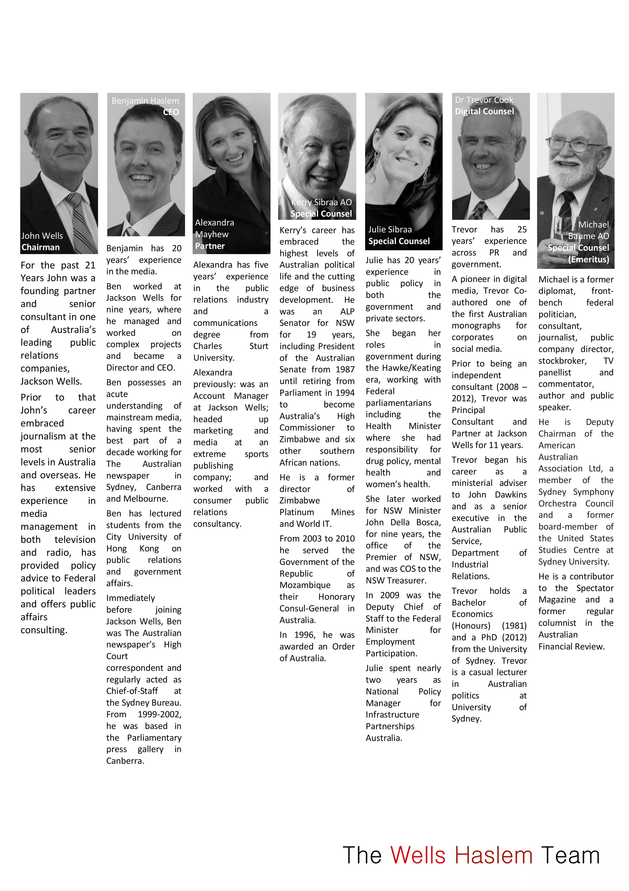 For the past 21
Years John was a
founding partner
and senior
consultant in one
of Australia’s
leading public
relations
companies,
Jackson Wells.
Prior to that
John’s career
embraced
journalism at the
most senior
levels in Australia
and overseas. He
has extensive
experience in
media
management in
both television
and radio, has
provided policy
advice to Federal
political leaders
and offers public
affairs
consulting.
Benjamin has 20
years’ experience
in the media.
Ben worked at
Jackson Wells for
nine years, where
he managed and
worked on
complex projects
and became a
Director and CEO.
Ben possesses an
acute
understanding of
mainstream media,
having spent the
best part of a
decade working for
The Australian
newspaper in
Sydney, Canberra
and Melbourne.
Ben has lectured
students from the
City University of
Hong Kong on
public relations
and government
affairs.
Immediately
before joining
Jackson Wells, Ben
was The Australian
newspaper’s High
Court
correspondent and
regularly acted as
Chief-of-Staff at
the Sydney Bureau.
From 1999-2002,
he was based in
the Parliamentary
press gallery in
Canberra.
Alexandra has five
years’ experience
in the public
relations industry
and a
communications
degree from
Charles Sturt
University.
Alexandra
previously: was an
Account Manager
at Jackson Wells;
headed up
marketing and
media at an
extreme sports
publishing
company; and
worked with a
consumer public
relations
consultancy.
Kerry’s career has
embraced the
highest levels of
Australian political
life and the cutting
edge of business
development. He
was an ALP
Senator for NSW
for 19 years,
including President
of the Australian
Senate from 1987
until retiring from
Parliament in 1994
to become
Australia’s High
Commissioner to
Zimbabwe and six
other southern
African nations.
He is a former
director of
Zimbabwe
Platinum Mines
and World IT.
From 2003 to 2010
he served the
Government of the
Republic of
Mozambique as
their Honorary
Consul-General in
Australia.
In 1996, he was
awarded an Order
of Australia.
Kerry Sibraa AO
Special Counsel
Julie has 20 years’
experience in
public policy in
both the
government and
private sectors.
She began her
roles in
government during
the Hawke/Keating
era, working with
Federal
parliamentarians
including the
Health Minister
where she had
responsibility for
drug policy, mental
health and
women’s health.
She later worked
for NSW Minister
John Della Bosca,
for nine years, the
office of the
Premier of NSW,
and was COS to the
NSW Treasurer.
In 2009 was the
Deputy Chief of
Staff to the Federal
Minister for
Employment
Participation.
Julie spent nearly
two years as
National Policy
Manager for
Infrastructure
Partnerships
Australia.
Julie Sibraa
Special Counsel
Trevor has 25
years’ experience
across PR and
government.
A pioneer in digital
media, Trevor Co-
authored one of
the first Australian
monographs for
corporates on
social media.
Prior to being an
independent
consultant (2008 –
2012), Trevor was
Principal
Consultant and
Partner at Jackson
Wells for 11 years.
Trevor began his
career as a
ministerial adviser
to John Dawkins
and as a senior
executive in the
Australian Public
Service,
Department of
Industrial
Relations.
Trevor holds a
Bachelor of
Economics
(Honours) (1981)
and a PhD (2012)
from the University
of Sydney. Trevor
is a casual lecturer
in Australian
politics at
University of
Sydney.
Michael is a former
diplomat, front-
bench federal
politician,
consultant,
journalist, public
company director,
stockbroker, TV
panellist and
commentator,
author and public
speaker.
He is Deputy
Chairman of the
American
Australian
Association Ltd, a
member of the
Sydney Symphony
Orchestra Council
and a former
board-member of
the United States
Studies Centre at
Sydney University.
He is a contributor
to the Spectator
Magazine and a
former regular
columnist in the
Australian
Financial Review.
Michael
Baume AO
Special Counsel
(Emeritus)
The Wells Haslem Team
John Wells
Chairman
Benjamin Haslem
CEO
Alexandra
Mayhew
Partner
Dr Trevor Cook
Digital Counsel
 