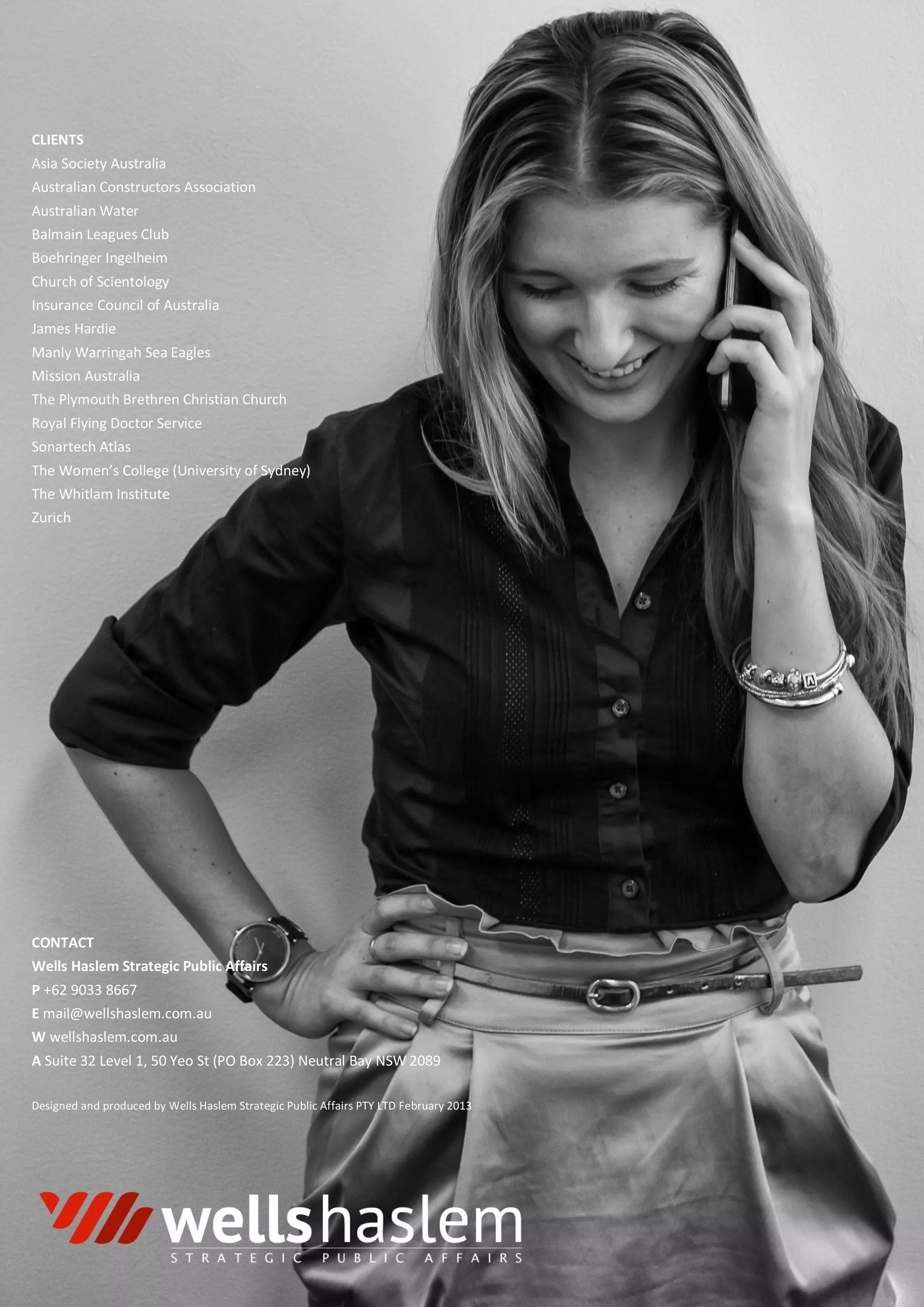 CLIENTS
Asia Society Australia
Australian Constructors Association
Australian Water
Balmain Leagues Club
Boehringer Ingelheim
Church of Scientology
Insurance Council of Australia
James Hardie
Manly Warringah Sea Eagles
Mission Australia
The Plymouth Brethren Christian Church
Royal Flying Doctor Service
Sonartech Atlas
The Women’s College (University of Sydney)
The Whitlam Institute
Zurich
CONTACT
Wells Haslem Strategic Public Affairs
P +62 9033 8667
E mail@wellshaslem.com.au
W wellshaslem.com.au
A Suite 32 Level 1, 50 Yeo St (PO Box 223) Neutral Bay NSW 2089
Designed and produced by Wells Haslem Strategic Public Affairs PTY LTD February 2013
 