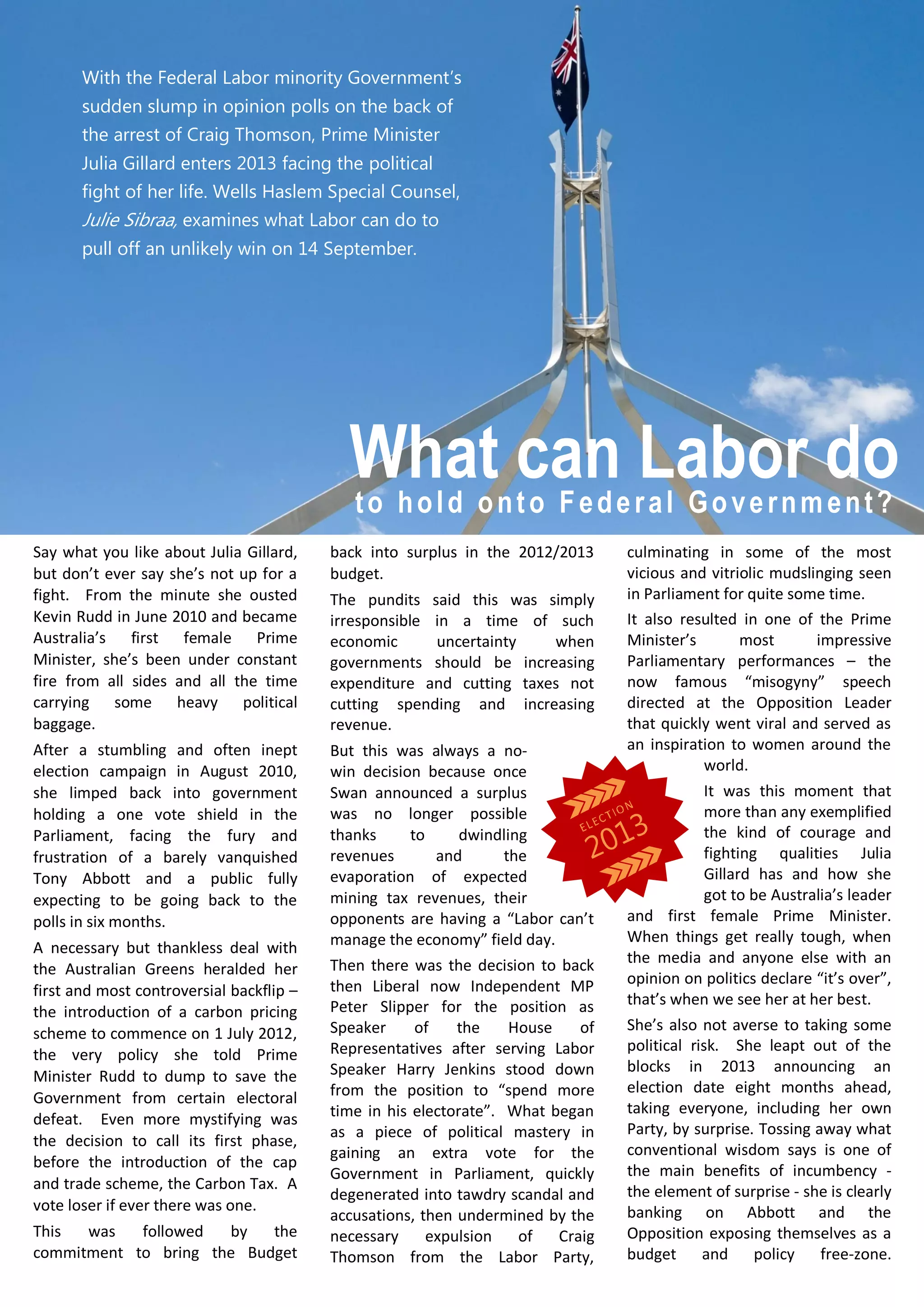 Say what you like about Julia Gillard,
but don’t ever say she’s not up for a
fight. From the minute she ousted
Kevin Rudd in June 2010 and became
Australia’s first female Prime
Minister, she’s been under constant
fire from all sides and all the time
carrying some heavy political
baggage.
After a stumbling and often inept
election campaign in August 2010,
she limped back into government
holding a one vote shield in the
Parliament, facing the fury and
frustration of a barely vanquished
Tony Abbott and a public fully
expecting to be going back to the
polls in six months.
A necessary but thankless deal with
the Australian Greens heralded her
first and most controversial backflip –
the introduction of a carbon pricing
scheme to commence on 1 July 2012,
the very policy she told Prime
Minister Rudd to dump to save the
Government from certain electoral
defeat. Even more mystifying was
the decision to call its first phase,
before the introduction of the cap
and trade scheme, the Carbon Tax. A
vote loser if ever there was one.
This was followed by the
commitment to bring the Budget
back into surplus in the 2012/2013
budget.
The pundits said this was simply
irresponsible in a time of such
economic uncertainty when
governments should be increasing
expenditure and cutting taxes not
cutting spending and increasing
revenue.
But this was always a no-
win decision because once
Swan announced a surplus
was no longer possible
thanks to dwindling
revenues and the
evaporation of expected
mining tax revenues, their
opponents are having a “Labor can’t
manage the economy” field day.
Then there was the decision to back
then Liberal now Independent MP
Peter Slipper for the position as
Speaker of the House of
Representatives after serving Labor
Speaker Harry Jenkins stood down
from the position to “spend more
time in his electorate”. What began
as a piece of political mastery in
gaining an extra vote for the
Government in Parliament, quickly
degenerated into tawdry scandal and
accusations, then undermined by the
necessary expulsion of Craig
Thomson from the Labor Party,
culminating in some of the most
vicious and vitriolic mudslinging seen
in Parliament for quite some time.
It also resulted in one of the Prime
Minister’s most impressive
Parliamentary performances – the
now famous “misogyny” speech
directed at the Opposition Leader
that quickly went viral and served as
an inspiration to women around the
world.
It was this moment that
more than any exemplified
the kind of courage and
fighting qualities Julia
Gillard has and how she
got to be Australia’s leader
and first female Prime Minister.
When things get really tough, when
the media and anyone else with an
opinion on politics declare “it’s over”,
that’s when we see her at her best.
She’s also not averse to taking some
political risk. She leapt out of the
blocks in 2013 announcing an
election date eight months ahead,
taking everyone, including her own
Party, by surprise. Tossing away what
conventional wisdom says is one of
the main benefits of incumbency -
the element of surprise - she is clearly
banking on Abbott and the
Opposition exposing themselves as a
budget and policy free-zone.
With the Federal Labor minority Government’s
sudden slump in opinion polls on the back of
the arrest of Craig Thomson, Prime Minister
Julia Gillard enters 2013 facing the political
fight of her life. Wells Haslem Special Counsel,
Julie Sibraa, examines what Labor can do to
pull off an unlikely win on 14 September.
to hold onto Federal Government?
What can Labor do
 