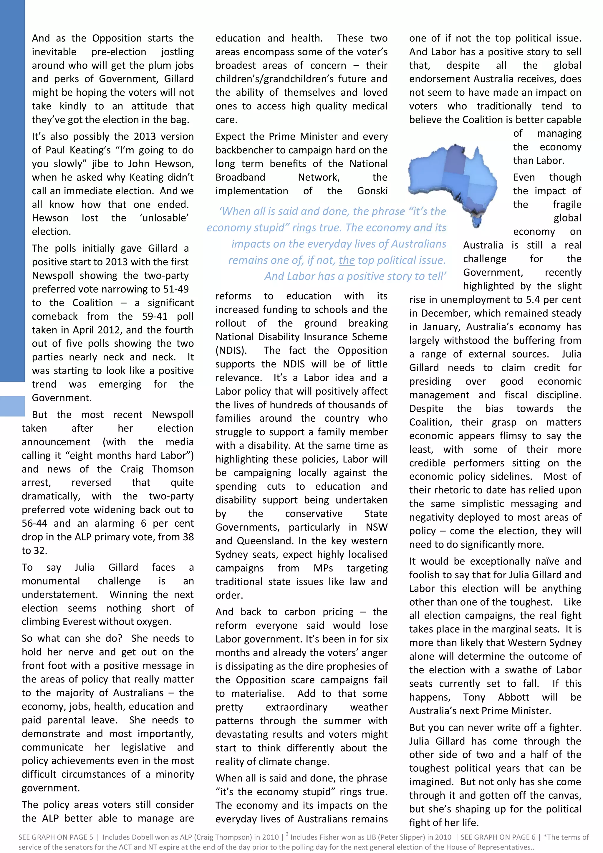 ‘When all is said and done, the phrase “it’s the
economy stupid” rings true. The economy and its
impacts on the everyday lives of Australians
remains one of, if not, the top political issue.
And Labor has a positive story to tell’
And as the Opposition starts the
inevitable pre-election jostling
around who will get the plum jobs
and perks of Government, Gillard
might be hoping the voters will not
take kindly to an attitude that
they’ve got the election in the bag.
It’s also possibly the 2013 version
of Paul Keating’s “I’m going to do
you slowly” jibe to John Hewson,
when he asked why Keating didn’t
call an immediate election. And we
all know how that one ended.
Hewson lost the ‘unlosable’
election.
The polls initially gave Gillard a
positive start to 2013 with the first
Newspoll showing the two-party
preferred vote narrowing to 51-49
to the Coalition – a significant
comeback from the 59-41 poll
taken in April 2012, and the fourth
out of five polls showing the two
parties nearly neck and neck. It
was starting to look like a positive
trend was emerging for the
Government.
But the most recent Newspoll
taken after her election
announcement (with the media
calling it “eight months hard Labor”)
and news of the Craig Thomson
arrest, reversed that quite
dramatically, with the two-party
preferred vote widening back out to
56-44 and an alarming 6 per cent
drop in the ALP primary vote, from 38
to 32.
To say Julia Gillard faces a
monumental challenge is an
understatement. Winning the next
election seems nothing short of
climbing Everest without oxygen.
So what can she do? She needs to
hold her nerve and get out on the
front foot with a positive message in
the areas of policy that really matter
to the majority of Australians – the
economy, jobs, health, education and
paid parental leave. She needs to
demonstrate and most importantly,
communicate her legislative and
policy achievements even in the most
difficult circumstances of a minority
government.
The policy areas voters still consider
the ALP better able to manage are
education and health. These two
areas encompass some of the voter’s
broadest areas of concern – their
children’s/grandchildren’s future and
the ability of themselves and loved
ones to access high quality medical
care.
Expect the Prime Minister and every
backbencher to campaign hard on the
long term benefits of the National
Broadband Network, the
implementation of the Gonski
reforms to education with its
increased funding to schools and the
rollout of the ground breaking
National Disability Insurance Scheme
(NDIS). The fact the Opposition
supports the NDIS will be of little
relevance. It’s a Labor idea and a
Labor policy that will positively affect
the lives of hundreds of thousands of
families around the country who
struggle to support a family member
with a disability. At the same time as
highlighting these policies, Labor will
be campaigning locally against the
spending cuts to education and
disability support being undertaken
by the conservative State
Governments, particularly in NSW
and Queensland. In the key western
Sydney seats, expect highly localised
campaigns from MPs targeting
traditional state issues like law and
order.
And back to carbon pricing – the
reform everyone said would lose
Labor government. It’s been in for six
months and already the voters’ anger
is dissipating as the dire prophesies of
the Opposition scare campaigns fail
to materialise. Add to that some
pretty extraordinary weather
patterns through the summer with
devastating results and voters might
start to think differently about the
reality of climate change.
When all is said and done, the phrase
“it’s the economy stupid” rings true.
The economy and its impacts on the
everyday lives of Australians remains
one of if not the top political issue.
And Labor has a positive story to sell
that, despite all the global
endorsement Australia receives, does
not seem to have made an impact on
voters who traditionally tend to
believe the Coalition is better capable
of managing
the economy
than Labor.
Even though
the impact of
the fragile
global
economy on
Australia is still a real
challenge for the
Government, recently
highlighted by the slight
rise in unemployment to 5.4 per cent
in December, which remained steady
in January, Australia’s economy has
largely withstood the buffering from
a range of external sources. Julia
Gillard needs to claim credit for
presiding over good economic
management and fiscal discipline.
Despite the bias towards the
Coalition, their grasp on matters
economic appears flimsy to say the
least, with some of their more
credible performers sitting on the
economic policy sidelines. Most of
their rhetoric to date has relied upon
the same simplistic messaging and
negativity deployed to most areas of
policy – come the election, they will
need to do significantly more.
It would be exceptionally naïve and
foolish to say that for Julia Gillard and
Labor this election will be anything
other than one of the toughest. Like
all election campaigns, the real fight
takes place in the marginal seats. It is
more than likely that Western Sydney
alone will determine the outcome of
the election with a swathe of Labor
seats currently set to fall. If this
happens, Tony Abbott will be
Australia’s next Prime Minister.
But you can never write off a fighter.
Julia Gillard has come through the
other side of two and a half of the
toughest political years that can be
imagined. But not only has she come
through it and gotten off the canvas,
but she’s shaping up for the political
fight of her life.
SEE GRAPH ON PAGE 5 | Includes Dobell won as ALP (Craig Thompson) in 2010 |
2
Includes Fisher won as LIB (Peter Slipper) in 2010 | SEE GRAPH ON PAGE 6 | *The terms of
service of the senators for the ACT and NT expire at the end of the day prior to the polling day for the next general election of the House of Representatives..
 