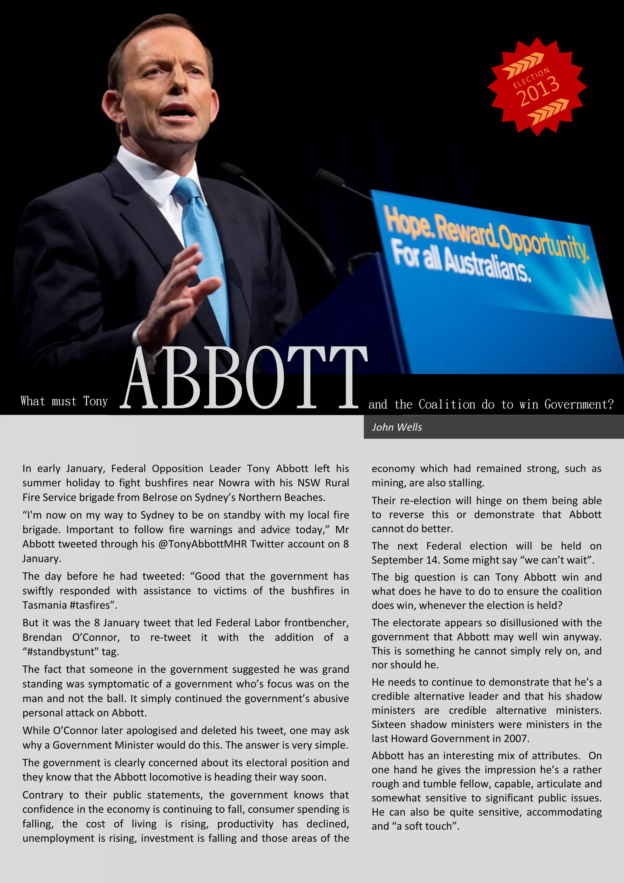 In early January, Federal Opposition Leader Tony Abbott left his
summer holiday to fight bushfires near Nowra with his NSW Rural
Fire Service brigade from Belrose on Sydney’s Northern Beaches.
“I'm now on my way to Sydney to be on standby with my local fire
brigade. Important to follow fire warnings and advice today,” Mr
Abbott tweeted through his @TonyAbbottMHR Twitter account on 8
January.
The day before he had tweeted: “Good that the government has
swiftly responded with assistance to victims of the bushfires in
Tasmania #tasfires”.
But it was the 8 January tweet that led Federal Labor frontbencher,
Brendan O’Connor, to re-tweet it with the addition of a
“#standbystunt" tag.
The fact that someone in the government suggested he was grand
standing was symptomatic of a government who’s focus was on the
man and not the ball. It simply continued the government’s abusive
personal attack on Abbott.
While O’Connor later apologised and deleted his tweet, one may ask
why a Government Minister would do this. The answer is very simple.
The government is clearly concerned about its electoral position and
they know that the Abbott locomotive is heading their way soon.
Contrary to their public statements, the government knows that
confidence in the economy is continuing to fall, consumer spending is
falling, the cost of living is rising, productivity has declined,
unemployment is rising, investment is falling and those areas of the
economy which had remained strong, such as
mining, are also stalling.
Their re-election will hinge on them being able
to reverse this or demonstrate that Abbott
cannot do better.
The next Federal election will be held on
September 14. Some might say “we can’t wait”.
The big question is can Tony Abbott win and
what does he have to do to ensure the coalition
does win, whenever the election is held?
The electorate appears so disillusioned with the
government that Abbott may well win anyway.
This is something he cannot simply rely on, and
nor should he.
He needs to continue to demonstrate that he’s a
credible alternative leader and that his shadow
ministers are credible alternative ministers.
Sixteen shadow ministers were ministers in the
last Howard Government in 2007.
Abbott has an interesting mix of attributes. On
one hand he gives the impression he’s a rather
rough and tumble fellow, capable, articulate and
somewhat sensitive to significant public issues.
He can also be quite sensitive, accommodating
and “a soft touch”.
WhatmustTony
John Wells
andtheCoalitiondotowinGovernment?ABBOTT
 