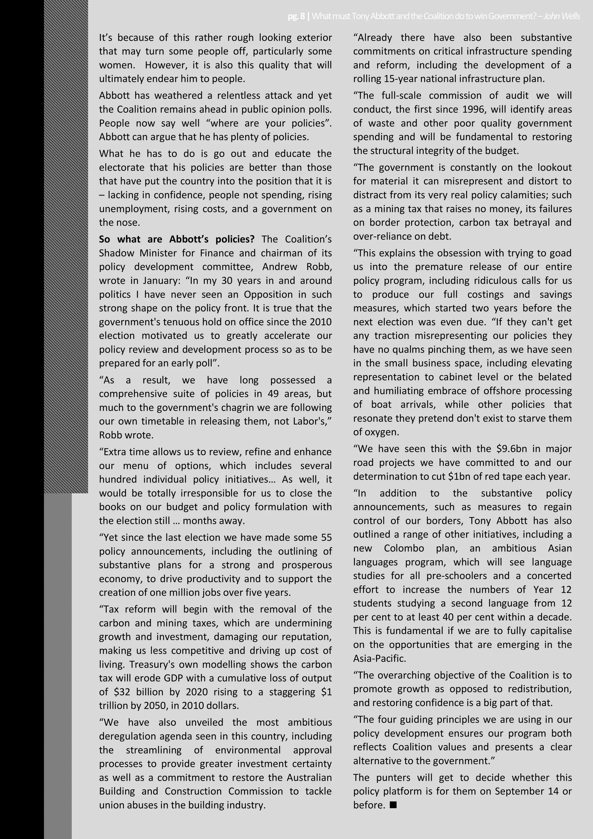 It’s because of this rather rough looking exterior
that may turn some people off, particularly some
women. However, it is also this quality that will
ultimately endear him to people.
Abbott has weathered a relentless attack and yet
the Coalition remains ahead in public opinion polls.
People now say well “where are your policies”.
Abbott can argue that he has plenty of policies.
What he has to do is go out and educate the
electorate that his policies are better than those
that have put the country into the position that it is
– lacking in confidence, people not spending, rising
unemployment, rising costs, and a government on
the nose.
So what are Abbott’s policies? The Coalition’s
Shadow Minister for Finance and chairman of its
policy development committee, Andrew Robb,
wrote in January: “In my 30 years in and around
politics I have never seen an Opposition in such
strong shape on the policy front. It is true that the
government's tenuous hold on office since the 2010
election motivated us to greatly accelerate our
policy review and development process so as to be
prepared for an early poll”.
“As a result, we have long possessed a
comprehensive suite of policies in 49 areas, but
much to the government's chagrin we are following
our own timetable in releasing them, not Labor's,”
Robb wrote.
“Extra time allows us to review, refine and enhance
our menu of options, which includes several
hundred individual policy initiatives… As well, it
would be totally irresponsible for us to close the
books on our budget and policy formulation with
the election still … months away.
“Yet since the last election we have made some 55
policy announcements, including the outlining of
substantive plans for a strong and prosperous
economy, to drive productivity and to support the
creation of one million jobs over five years.
“Tax reform will begin with the removal of the
carbon and mining taxes, which are undermining
growth and investment, damaging our reputation,
making us less competitive and driving up cost of
living. Treasury's own modelling shows the carbon
tax will erode GDP with a cumulative loss of output
of $32 billion by 2020 rising to a staggering $1
trillion by 2050, in 2010 dollars.
“We have also unveiled the most ambitious
deregulation agenda seen in this country, including
the streamlining of environmental approval
processes to provide greater investment certainty
as well as a commitment to restore the Australian
Building and Construction Commission to tackle
union abuses in the building industry.
“Already there have also been substantive
commitments on critical infrastructure spending
and reform, including the development of a
rolling 15-year national infrastructure plan.
“The full-scale commission of audit we will
conduct, the first since 1996, will identify areas
of waste and other poor quality government
spending and will be fundamental to restoring
the structural integrity of the budget.
“The government is constantly on the lookout
for material it can misrepresent and distort to
distract from its very real policy calamities; such
as a mining tax that raises no money, its failures
on border protection, carbon tax betrayal and
over-reliance on debt.
“This explains the obsession with trying to goad
us into the premature release of our entire
policy program, including ridiculous calls for us
to produce our full costings and savings
measures, which started two years before the
next election was even due. “If they can't get
any traction misrepresenting our policies they
have no qualms pinching them, as we have seen
in the small business space, including elevating
representation to cabinet level or the belated
and humiliating embrace of offshore processing
of boat arrivals, while other policies that
resonate they pretend don't exist to starve them
of oxygen.
“We have seen this with the $9.6bn in major
road projects we have committed to and our
determination to cut $1bn of red tape each year.
“In addition to the substantive policy
announcements, such as measures to regain
control of our borders, Tony Abbott has also
outlined a range of other initiatives, including a
new Colombo plan, an ambitious Asian
languages program, which will see language
studies for all pre-schoolers and a concerted
effort to increase the numbers of Year 12
students studying a second language from 12
per cent to at least 40 per cent within a decade.
This is fundamental if we are to fully capitalise
on the opportunities that are emerging in the
Asia-Pacific.
“The overarching objective of the Coalition is to
promote growth as opposed to redistribution,
and restoring confidence is a big part of that.
“The four guiding principles we are using in our
policy development ensures our program both
reflects Coalition values and presents a clear
alternative to the government.”
The punters will get to decide whether this
policy platform is for them on September 14 or
before.
pg.8|WhatmustTonyAbbottandtheCoalitiondotowinGovernment?–JohnWells
 