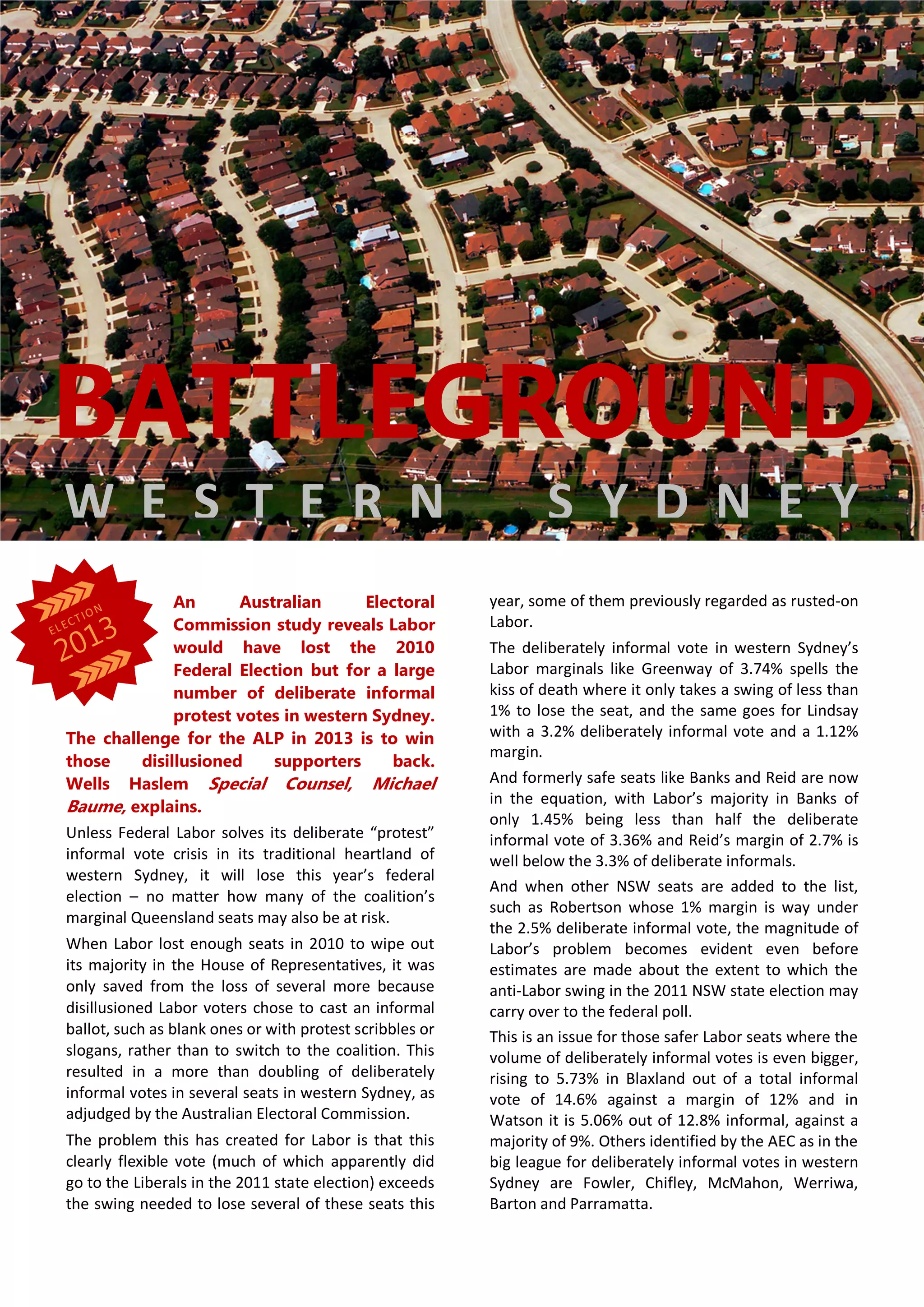 An Australian Electoral
Commission study reveals Labor
would have lost the 2010
Federal Election but for a large
number of deliberate informal
protest votes in western Sydney.
The challenge for the ALP in 2013 is to win
those disillusioned supporters back.
Wells Haslem Special Counsel, Michael
Baume, explains.
Unless Federal Labor solves its deliberate “protest”
informal vote crisis in its traditional heartland of
western Sydney, it will lose this year’s federal
election – no matter how many of the coalition’s
marginal Queensland seats may also be at risk.
When Labor lost enough seats in 2010 to wipe out
its majority in the House of Representatives, it was
only saved from the loss of several more because
disillusioned Labor voters chose to cast an informal
ballot, such as blank ones or with protest scribbles or
slogans, rather than to switch to the coalition. This
resulted in a more than doubling of deliberately
informal votes in several seats in western Sydney, as
adjudged by the Australian Electoral Commission.
The problem this has created for Labor is that this
clearly flexible vote (much of which apparently did
go to the Liberals in the 2011 state election) exceeds
the swing needed to lose several of these seats this
year, some of them previously regarded as rusted-on
Labor.
The deliberately informal vote in western Sydney’s
Labor marginals like Greenway of 3.74% spells the
kiss of death where it only takes a swing of less than
1% to lose the seat, and the same goes for Lindsay
with a 3.2% deliberately informal vote and a 1.12%
margin.
And formerly safe seats like Banks and Reid are now
in the equation, with Labor’s majority in Banks of
only 1.45% being less than half the deliberate
informal vote of 3.36% and Reid’s margin of 2.7% is
well below the 3.3% of deliberate informals.
And when other NSW seats are added to the list,
such as Robertson whose 1% margin is way under
the 2.5% deliberate informal vote, the magnitude of
Labor’s problem becomes evident even before
estimates are made about the extent to which the
anti-Labor swing in the 2011 NSW state election may
carry over to the federal poll.
This is an issue for those safer Labor seats where the
volume of deliberately informal votes is even bigger,
rising to 5.73% in Blaxland out of a total informal
vote of 14.6% against a margin of 12% and in
Watson it is 5.06% out of 12.8% informal, against a
majority of 9%. Others identified by the AEC as in the
big league for deliberately informal votes in western
Sydney are Fowler, Chifley, McMahon, Werriwa,
Barton and Parramatta.
BATTLEGROUND
W E S T E R N S Y D N E Y
 
