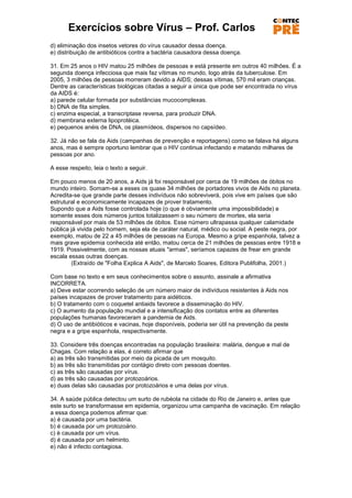 Exercícios sobre Vírus – Prof. Carlos
d) eliminação dos insetos vetores do vírus causador dessa doença.
e) distribuição de antibióticos contra a bactéria causadora dessa doença.

31. Em 25 anos o HIV matou 25 milhões de pessoas e está presente em outros 40 milhões. É a
segunda doença infecciosa que mais faz vítimas no mundo, logo atrás da tuberculose. Em
2005, 3 milhões de pessoas morreram devido a AIDS; dessas vítimas, 570 mil eram crianças.
Dentre as características biológicas citadas a seguir a única que pode ser encontrada no vírus
da AIDS é:
a) parede celular formada por substâncias mucocomplexas.
b) DNA de fita simples.
c) enzima especial, a transcriptase reversa, para produzir DNA.
d) membrana externa lipoprotéica.
e) pequenos anéis de DNA, os plasmídeos, dispersos no capsídeo.

32. Já não se fala da Aids (campanhas de prevenção e reportagens) como se falava há alguns
anos, mas é sempre oportuno lembrar que o HIV continua infectando e matando milhares de
pessoas por ano.

A esse respeito, leia o texto a seguir.

Em pouco menos de 20 anos, a Aids já foi responsável por cerca de 19 milhões de óbitos no
mundo inteiro. Somam-se a esses os quase 34 milhões de portadores vivos de Aids no planeta.
Acredita-se que grande parte desses indivíduos não sobreviverá, pois vive em países que são
estrutural e economicamente incapazes de prover tratamento.
Supondo que a Aids fosse controlada hoje (o que é obviamente uma impossibilidade) e
somente esses dois números juntos totalizassem o seu número de mortes, ela seria
responsável por mais de 53 milhões de óbitos. Esse número ultrapassa qualquer calamidade
pública já vivida pelo homem, seja ela de caráter natural, médico ou social. A peste negra, por
exemplo, matou de 22 a 45 milhões de pessoas na Europa. Mesmo a gripe espanhola, talvez a
mais grave epidemia conhecida até então, matou cerca de 21 milhões de pessoas entre 1918 e
1919. Possivelmente, com as nossas atuais "armas", seríamos capazes de frear em grande
escala essas outras doenças.
        (Extraído de "Folha Explica A Aids", de Marcelo Soares, Editora Publifolha, 2001.)

Com base no texto e em seus conhecimentos sobre o assunto, assinale a afirmativa
INCORRETA.
a) Deve estar ocorrendo seleção de um número maior de indivíduos resistentes à Aids nos
países incapazes de prover tratamento para aidéticos.
b) O tratamento com o coquetel antiaids favorece a disseminação do HIV.
c) O aumento da população mundial e a intensificação dos contatos entre as diferentes
populações humanas favoreceram a pandemia de Aids.
d) O uso de antibióticos e vacinas, hoje disponíveis, poderia ser útil na prevenção da peste
negra e a gripe espanhola, respectivamente.

33. Considere três doenças encontradas na população brasileira: malária, dengue e mal de
Chagas. Com relação a elas, é correto afirmar que
a) as três são transmitidas por meio da picada de um mosquito.
b) as três são transmitidas por contágio direto com pessoas doentes.
c) as três são causadas por vírus.
d) as três são causadas por protozoários.
e) duas delas são causadas por protozoários e uma delas por vírus.

34. A saúde pública detectou um surto de rubéola na cidade do Rio de Janeiro e, antes que
este surto se transformasse em epidemia, organizou uma campanha de vacinação. Em relação
a essa doença podemos afirmar que:
a) é causada por uma bactéria.
b) é causada por um protozoário.
c) é causada por um vírus.
d) é causada por um helminto.
e) não é infecto contagiosa.
 