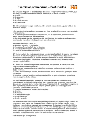 Exercícios sobre Vírus – Prof. Carlos
35. Em 2006, chegaram ao Brasil dois tipos de vacinas para prevenir a infecção por HPV, que
é a doença viral sexualmente transmissível mais comum. O HPV é causador
a) da sífilis.
b) da gonorréia.
c) da AIDS.
d) do câncer de útero.
e) do cancro mole.

36. Sobre amebíase, berruga, escarlatina, febre amarela e ascaridíase, julgue a validade das
afirmativas a seguir.

I. Os agentes etiológicos são um protozoário, um vírus, uma bactéria, um vírus e um nematoda,
respectivamente.
II. As medidas preventivas são educação sanitária, uso de preservativo, antibioticoterapia,
vacina e educação sanitária, respectivamente.
III. Os sintomas são diarréia, elevação da pele por hipertrofia das papilas, erupção vermelho
escarlate, dor muscular e irritação pulmonar, respectivamente.

Assinale a alternativa CORRETA:
a) Apenas a afirmativa I é verdadeira.
b) Apenas as afirmativas I e II são verdadeiras.
c) Apenas as afirmativas II e III são verdadeiras.
d) Todas as afirmativas são verdadeiras.

37. Como resultado das mudanças climáticas, bem como da fragilidade do sistema imunológico
decorrente da má alimentação e do uso indiscriminado de medicamentos, observa-se o
aumento do número de casos de diversas doenças, dentre elas as viroses. Infecções dessa
natureza são causadas por centenas de tipos virais oportunistas. Sobre esses parasitas,
marque a opção FALSA.

a) Os vírus são considerados parasitas intracelulares, pois precisam de células vivas para
realizar suas atividades metabólicas.
b) Os vírus são parasitas altamente específicos compostos, basicamente, por proteínas e
ácidos nucléicos.
c) O DNA e o RNA sempre ocorrem, simultaneamente, em um mesmo vírus, protegidos dentro
do capsídio.
d) Ao injetar o material genético no interior das bactérias os fagos bloqueiam a atividade da
maioria dos genes destas células.

38. Pesquisadores da Empresa Brasileira de Pesquisa Agropecuária (Embrapa) estão
desenvolvendo um bioinseticida bacteriano que é capaz de matar o mosquito transmissor da
dengue sem prejudicar outros insetos inofensivos. O bioinseticida Bt-Horus não é transgênico e
é tão específico que as toxinas que o compõe agridem apenas o 'Aedes aegypti' e os
'Simullium', os infernais borrachudos.
O mosquito 'Aedes aegypti' também é o transmissor:
a) da raiva.
b) da malária.
c) da doença de Chagas.
d) da barriga d'água.
e) da febre amarela.

39. Uma das maiores preocupações a respeito da gripe aviária, ou gripe do frango, é o risco de
uma mistura entre o vírus que causa tal doença e o vírus da gripe humana comum, o que
facilitaria a transmissão da gripe aviária entre as pessoas. O vírus da gripe aviária é o H5N1, e
o tipo mais comum da gripe humana é causado pelo vírus H3N2. Suponha que um laboratório
obteve um vírus ―híbrido‖, com capa protéica de H5N1 e material genético de H3N2. Esse vírus
foi inoculado em embrião de galinha, no qual se reproduziu. Os vírus obtidos foram isolados e
inoculados em galinhas adultas sadias, nas quais também se reproduziram.

Pode-se dizer que essas galinhas
 