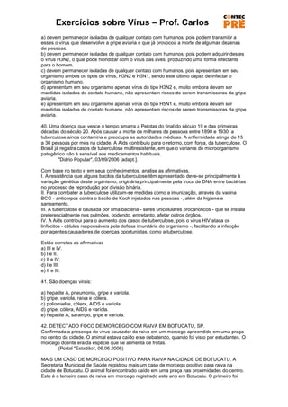 Exercícios sobre Vírus – Prof. Carlos
a) devem permanecer isoladas de qualquer contato com humanos, pois podem transmitir a
esses o vírus que desenvolve a gripe aviária e que já provocou a morte de algumas dezenas
de pessoas.
b) devem permanecer isoladas de qualquer contato com humanos, pois podem adquirir destes
o vírus H3N2, o qual pode hibridizar com o vírus das aves, produzindo uma forma infectante
para o homem.
c) devem permanecer isoladas de qualquer contato com humanos, pois apresentam em seu
organismo ambos os tipos de vírus, H3N2 e H5N1, sendo este último capaz de infectar o
organismo humano.
d) apresentam em seu organismo apenas vírus do tipo H3N2 e, muito embora devam ser
mantidas isoladas do contato humano, não apresentam riscos de serem transmissoras da gripe
aviária.
e) apresentam em seu organismo apenas vírus do tipo H5N1 e, muito embora devam ser
mantidas isoladas do contato humano, não apresentam riscos de serem transmissoras da gripe
aviária.

40. Uma doença que vence o tempo amarra a Pelotas do final do século 19 e das primeiras
décadas do século 20. Após causar a morte de milhares de pessoas entre 1890 e 1930, a
tuberculose ainda contamina e preocupa as autoridades médicas. A enfermidade atinge de 15
a 30 pessoas por mês na cidade. A Aids contribuiu para o retorno, com força, da tuberculose. O
Brasil já registra casos de tuberculose multiresistente, em que o variante do microorganismo
patogênico não é sensível aos medicamentos habituais.
         "Diário Popular", 03/09/2006 [adapt.].

Com base no texto e em seus conhecimentos, analise as afirmativas.
I. A resistência que alguns bacilos da tuberculose têm apresentado deve-se principalmente à
variação genética deste organismo, originária principalmente pela troca de DNA entre bactérias
no processo de reprodução por divisão binária.
II. Para combater a tuberculose utilizam-se medidas como a imunização, através da vacina
BCG - anticorpos contra o bacilo de Koch injetados nas pessoas -, além da higiene e
saneamento.
III. A tuberculose é causada por uma bactéria - seres unicelulares procarióticos - que se instala
preferencialmente nos pulmões, podendo, entretanto, afetar outros órgãos.
IV. A Aids contribui para o aumento dos casos de tuberculose, pois o vírus HIV ataca os
linfócitos - células responsáveis pela defesa imunitária do organismo -, facilitando a infecção
por agentes causadores de doenças oportunistas, como a tuberculose.

Estão corretas as afirmativas
a) III e IV.
b) I e II.
c) II e IV.
d) I e III.
e) II e III.

41. São doenças virais:

a) hepatite A, pneumonia, gripe e varíola.
b) gripe, varíola, raiva e cólera.
c) poliomielite, cólera, AIDS e varíola.
d) gripe, cólera, AIDS e varíola.
e) hepatite A, sarampo, gripe e varíola.

42. DETECTADO FOCO DE MORCEGO COM RAIVA EM BOTUCATU, SP.
Confirmada a presença do vírus causador da raiva em um morcego apreendido em uma praça
no centro da cidade. O animal estava caído e se debatendo, quando foi visto por estudantes. O
morcego doente era da espécie que se alimenta de frutas.
        (Portal "Estadão", 06.06.2006)

MAIS UM CASO DE MORCEGO POSITIVO PARA RAIVA NA CIDADE DE BOTUCATU. A
Secretaria Municipal de Saúde registrou mais um caso de morcego positivo para raiva na
cidade de Botucatu. O animal foi encontrado caído em uma praça nas proximidades do centro.
Este é o terceiro caso de raiva em morcego registrado este ano em Botucatu. O primeiro foi
 