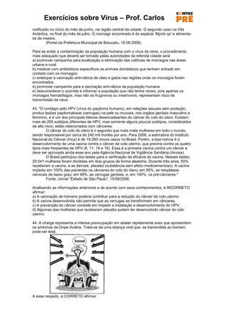 Exercícios sobre Vírus – Prof. Carlos
notificado no início do mês de junho, na região central da cidade. O segundo caso na Vila
Antártica, no final do mês de julho. O morcego encontrado é da espécie 'Myots sp' e alimenta-
se de insetos.
         (Portal da Prefeitura Municipal de Botucatu, 18.08.2006)

Para se evitar a contaminação da população humana com o vírus da raiva, o procedimento
mais adequado que deverá ser tomado pelas autoridades da referida cidade será
a) promover campanha para localização e eliminação das colônias de morcegos nas áreas
urbana e rural.
b) medicar com antibióticos específicos os animais domésticos que tenham entrado em
contado com os morcegos.
c) antecipar a vacinação anti-rábica de cães e gatos nas regiões onde os morcegos foram
encontrados.
d) promover campanha para a vacinação anti-rábica da população humana.
e) desconsiderar o ocorrido e informar a população que não tenha receio, pois apenas os
morcegos hematófagos, mas não os frugívoros ou insetívoros, representam risco de
transmissão da raiva.

43. "O contágio pelo HPV (vírus do papiloma humano), em relações sexuais sem proteção,
produz lesões papilomatosas (verrugas) na pele ou mucosa, nos órgãos genitais masculino e
feminino, e é um dos principais fatores desencadeantes do câncer do colo do útero. Existem
mais de 200 subtipos diferentes de HPV, mas somente alguns poucos subtipos, considerados
de alto risco, estão relacionados com cânceres.
         O câncer do colo do útero é o segundo que mais mata mulheres em todo o mundo,
sendo responsável por cerca de 240 mil mortes por ano. Para 2006, a estimativa do Instituto
Nacional do Câncer (Inca) é de 19.260 novos casos no Brasil. Porém, a boa notícia é o
desenvolvimento de uma vacina contra o câncer de colo uterino, que previne contra os quatro
tipos mais freqüentes de HPV (6, 11, 16 e 18). Essa é a primeira vacina contra um câncer e
deve ser aprovada ainda esse ano pela Agência Nacional de Vigilância Sanitária (Anvisa).
         O Brasil participou dos testes para a verificação da eficácia da vacina. Nesses testes,
20.541 mulheres foram divididas em dois grupos de forma aleatória. Durante três anos, 50%
receberam a vacina, e as demais, placebo (substância sem efeito medicamentoso). A vacina
impediu em 100% das pacientes os cânceres do colo do útero; em 95%, as neoplasias
cervicais de baixo grau; em 99%, as verrugas genitais, e, em 100%, os pré-cânceres."
         Fonte: Jornal "Estado de São Paulo", 15/08/2006.

Analisando as informações anteriores e de acordo com seus conhecimentos, é INCORRETO
afirmar:
a) A vacinação de homens poderia contribuir para a redução do câncer de colo uterino.
b) A vacina desenvolvida não permite que as verrugas se transformem em cânceres.
c) A prevenção do câncer consiste em impedir a instalação e desenvolvimento do HPV.
d) Algumas das mulheres que receberam placebo podem ter desenvolvido câncer do colo
uterino.

44. A charge representa a intensa preocupação em abater rapidamente aves que apresentem
os sintomas da Gripe Aviária. Trata-se de uma doença viral que, se transmitida ao homem,
pode ser letal.




A esse respeito, é CORRETO afirmar:
 