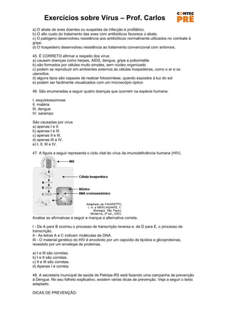 Exercícios sobre Vírus – Prof. Carlos
a) O abate de aves doentes ou suspeitas da infecção é profilático.
b) O alto custo do tratamento das aves com antibióticos favorece o abate.
c) O patógeno desenvolveu resistência aos antibióticos normalmente utilizados no combate à
gripe.
d) O hospedeiro desenvolveu resistência ao tratamento convencional com antivirais.

45. É CORRETO afirmar a respeito dos vírus:
a) causam doenças como herpes, AIDS, dengue, gripe e poliomielite
b) são formados por células muito simples, sem núcleo organizado
c) podem se reproduzir em ambientes externos às células hospedeiras, como o ar e os
utensílios
d) alguns tipos são capazes de realizar fotossíntese, quando expostos à luz do sol
e) podem ser facilmente visualizados com um microscópio óptico

46. São enumeradas a seguir quatro doenças que ocorrem na espécie humana:

I. esquistossomose
II. malária
III. dengue
IV. sarampo

São causadas por vírus
a) apenas I e II.
b) apenas I e III.
c) apenas II e III.
d) apenas III e IV.
e) I, II, III e IV.

47. A figura a seguir representa o ciclo vital do vírus da imunodeficiência humana (HIV).




Analise as afirmativas a seguir e marque a alternativa correta.

I - De A para B ocorreu o processo de transcrição reversa e, de D para E, o processo de
transcrição.
II - As letras A e C indicam moléculas de DNA.
III - O material genético do HIV é envolvido por um capsídio de lipídios e glicoproteínas,
revestido por um envelope de proteínas.

a) I e III são corretas.
b) I e II são corretas.
c) II e III são corretas.
d) Apenas I é correta.

48. A secretaria municipal de saúde de Pelotas-RS está fazendo uma campanha de prevenção
à Dengue. No seu folheto explicativo, existem várias dicas de prevenção. Veja a seguir o texto
adaptado.

DICAS DE PREVENÇÃO:
 