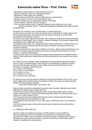 Exercícios sobre Vírus – Prof. Carlos
- Mantenha os pneus velhos em locais cobertos ou fure-os.
- Guarde as garrafas vazias com o gargalo para baixo.
- Mantenha as caixas d'água bem fechadas.
- Coloque areia nos pratos dos vasos ou então lave-os a cada três dias.
- Tampe os poços, os barris e outros depósitos de água.
- Mantenha as piscinas com água limpa e tratada o ano inteiro.
- Limpe as calhas, evitando o acúmulo de água.
- Fure e amasse as latas vazias e recipientes plásticos antes de jogá-los no lixo seco.
        Dicas de Prevenção (Fonte - "Folheto de divulgação da Secretaria Municipal de Saúde
de Pelotas-RS").

De acordo com os textos e seus conhecimentos, é correto afirmar que
a) colocar areia nos pratos dos vasos das plantas evita a proliferação do 'Aedes aegypti'. Por
ele ser agente transmissor dos estreptococos que causam a dengue, ao se eliminá-lo,
conseqüentemente evita-se a doença.
b) Conservar as caixas d'água bem fechadas evita o acesso a um provável local de reprodução
do mosquito 'Aedes aegypti', que é o agente causador da dengue. Ele necessita de água limpa
e parada para o seu desenvolvimento larval.
c) guardar garrafas vazias com o gargalo para baixo ajuda a exterminar o 'Trypanosoma cruzi',
pois elimina um dos prováveis locais de procriação do mosquito que transmite esse vírus
causador da dengue.
d) manter as piscinas com água limpa e tratada o ano inteiro, dentre outros procedimentos, visa
a eliminar os locais de desenvolvimentos das larvas dos agentes transmissores do vírus da
Dengue, o mosquito 'Aedes aegypti'.
e) tampar poços, barris e outros depósitos de água limpa e parada tem como objetivo evitar o
acesso a locais ideais para o desenvolvimento dos protozoários de vida aquática, que causam
a Dengue.

49. Todos os anos um grande número de pessoas contrai uma doença que provoca febre e
dores no corpo, chamada Dengue. Para minimizar sua proliferação, os agentes de saúde
procuram focos de água parada por toda a cidade. Isto porque essa doença tem como
transmissor e causador, respectivamente:
a) um inseto e uma bactéria.
b) um molusco e uma bactéria.
c) um inseto e um vírus.
d) um mamífero e um vírus.
e) um molusco e um protozoário.

50. Estima-se que cerca de quarenta milhões de pessoas são portadoras do vírus HIV, e que
aproximadamente 28 milhões estão concentradas na África. Os países em desenvolvimento
abrigam 95% da população infectada.
        ("Scientific American Brasil", julho 2003 p. 39)

Seguem algumas possíveis explicações para esses fatos. Assinale a alternativa que contém
explicação não relacionada à infecção pelo HIV.
É possível que nesses países as pessoas tenham poucas informações sobre a doença.
a) Deve estar havendo um crescimento desordenado das cidades com acúmulo de lixo que é
criadouro de insetos vetores do HIV.
b) O desconhecimento dos métodos de prevenção contra a infecção pelo HIV pode ser
responsável pelo aumento da difusão do vírus.
c) A terapêutica atual não elimina o vírus. Além disso, o tratamento é caro e com eficiência
limitada.
d) A maioria desses países não deve ter recursos para o fornecimento de medicamentos
antiretrovirais.

51. A DENGUE, MAIS UMA VEZ.

Aumento de 95% na incidência da doença em 2005 sinaliza novo pico epidêmico.
Recursos significativos têm sido investidos nos programas de combate ao mosquito
transmissor da dengue, mas os resultados não são promissores. A despeito das iniciativas
adotadas para o aprimoramento técnico e aumento de cobertura da intervenção contra o
mosquito, o problema vem se agravando.
 