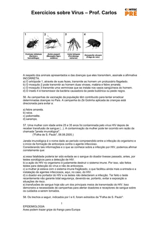Exercícios sobre Vírus – Prof. Carlos




A respeito dos animais apresentados e das doenças que eles transmitem, assinale a afirmativa
INCORRETA.
a) O artrópode 1, através de suas fezes, transmite ao homem um protozoário flagelado.
b) O mosquito 2 pode transmitir ao homem duas viroses, malária e febre amarela.
c) O mosquito 3 transmite uma verminose que se instala nos vasos sangüíneos do homem.
d) O inseto 4 é transmissor da bactéria causadora da peste bubônica ou peste negra.

56. As campanhas de vacinação da população têm contribuído para tentar erradicar
determinadas doenças no País. A campanha do Zé Gotinha aplicada às crianças está
direcionada para evitar a:

a) febre amarela.
b) raiva.
c) poliomielite.
d) sarampo.

57. Uma mulher com idade entre 25 e 35 anos foi contaminada pelo vírus HIV depois de
receber transfusão de sangue (...). A contaminação da mulher pode ter ocorrido em razão da
chamada "janela imunológica".
        ("Folha de S. Paulo", 06.08.2005.)

Janela imunológica é o nome dado ao período compreendido entre a infecção do organismo e
o início da formação de anticorpos contra o agente infeccioso.
Considerando tais informações e o que se conhece sobre a infecção por HIV, podemos afirmar
corretamente que:

a) essa fatalidade poderia ter sido evitada se o sangue do doador tivesse passado, antes, por
testes sorológicos para a detecção de HIV.
b) a ação do HIV no organismo é justamente destruir o sistema imune. Por isso, são feitos
testes para detecção do vírus e não de anticorpos.
c) a mulher já estava com o sistema imune fragilizado, o que facilitou ainda mais a entrada e a
instalação de agentes infecciosos, aqui, no caso, do HIV.
d) o doador era portador do HIV e os testes não detectaram a infecção. Ter feito o teste
recentemente não garante total segurança, devendo-se, portanto, evitar a exposição a
situações de risco.
e) transfusões de sangue hoje são um dos principais meios de transmissão do HIV. Isso
demonstra a necessidade de campanhas para alertar doadores e receptores de sangue sobre
os cuidados a serem tomados.

58. Os trechos a seguir, indicados por I e II, foram extraídos da "Folha de S. Paulo":

                               I
EPIDEMIOLOGIA
Aves podem trazer gripe do frango para Europa
 