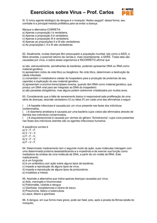 Exercícios sobre Vírus – Prof. Carlos
III. O único agente etiológico da dengue é o mosquito 'Aedes aegypti'; dessa forma, seu
combate é a principal medida profilática para se evitar a doença.

Marque a alternativa CORRETA:
a) Apenas a proposição I é verdadeira.
b) Apenas a proposição II é verdadeira.
c) Apenas a proposição III é verdadeira.
d) Apenas as proposições II e III são verdadeiras.
e) As proposições I, II e III são verdadeiras.


62. Atualmente, muitas doenças têm preocupado a população mundial, tais como a AIDS, a
febre amarela, o possível retorno da varíola e, mais recentemente, a SARS. Todas elas são
causadas por vírus, e sobre esses organismos é INCORRETO afirmar que

a) são, estruturalmente, semelhantes às bactérias, podendo apresentar DNA ou RNA como
material genético.
b) apresentam ciclos de vida lítico ou lisogênico. No ciclo lítico, determinam a destruição da
célula infectada.
c) comandam o metabolismo celular do hospedeiro para a produção de proteínas de seu
capsídeo e duplicação do seu material genético.
d) apresentam a enzima transcriptase reversa, quando têm RNA como material genético, que
produz um DNA viral para ser integrado ao DNA do hospedeiro.
e) são parasitas obrigatórios, mas alguns podem sobreviver cristalizados por muitos anos.

63. Considerando que a falta de saneamento básico é responsável pela proliferação de uma
série de doenças, assinale verdadeira (V) ou falsa (F) em cada uma das afirmativas a seguir.

( ) A hepatite infecciosa é causada por um vírus presente nas fezes dos indivíduos
contaminados.
( ) A disenteria amebiana é causada por uma bactéria cujos cistos são eliminados através de
diarréia dos indivíduos contaminados.
( ) A esquistossomose é causada por vermes do gênero 'Schistosoma', cujos ovos presentes
nas fezes dos indivíduos doentes são os agentes infecciosos humanos.

A seqüência correta é
a) V - F - F.
b) V - V - V.
c) F - F - V,
d) V - F - V.
e) F - V - F.

64. Determinado medicamento tem o seguinte modo de ação: suas moléculas interagem com
uma determinada proteína desestabilizando-a e impedindo-a de exercer sua função como
mediadora da síntese de uma molécula de DNA, a partir de um molde de RNA. Este
medicamento
a) é um fungicida.
b) é um antibiótico com ação sobre alguns tipos de bactérias.
c) impede a reprodução de alguns tipos de vírus.
d) impede a reprodução de alguns tipos de protozoários.
e) inviabiliza a mitose.

65. Assinale a alternativa que indica apenas doenças causadas por vírus.
a) Aids, meningite e tricomoníase
b) Poliomielite, rubéola e dengue
c) Giardíase, toxoplasmose e úlcera de bauru
d) Pneumonia, tétano e tuberculose
e) Lepra, tétano e giardíase

66. A dengue, em sua forma mais grave, pode ser fatal, pois, após a picada da fêmea adulta do
mosquito,
 