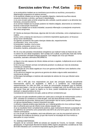 Exercícios sobre Vírus – Prof. Carlos
a) os protozoários instalam-se na membrana que envolve os neurônios, provocando a
degeneração progressiva do sistema nervoso.
b) as bactérias instalam-se ao longo do aparelho digestivo, destruindo sua flora natural,
causando diarréias e vômitos, que levam à desidratação.
c) os ovos circulam pela corrente sangüínea até a eclosão, quando passam a se alimentar das
hemácias, provocando anemia.
d) os vermes instalam-se na porção posterior do intestino delgado, absorvendo os nutrientes e
levando à desnutrição irreversível.
e) os vírus instalam-se no tecido endotelial, causando inflamação e conseqüente rompimento
dos vasos sangüíneos.

67. Dentre as doenças infecciosas, algumas são há muito conhecidas, como a leptospirose e a
malária.
Outras, como a doença da vaca louca e a síndrome respiratória aguda grave, só há pouco
tempo foram identificadas.
Os agentes causadores das quatro doenças citadas são, respectivamente:
a) protozoário, vírus, vírus e príon
b) protozoário, bactéria, vírus e príon
c) bactéria, protozoário, príon e vírus
d) bactéria, bactéria, protozoário e príon

68. Os vírus são parasitas intracelulares obrigatórios que realizam todas as fases de seu ciclo
no interior de uma célula hospedeira. Sem contato com a célula, as partículas virais são inertes
e não apresentam atividade biológica aparente. Com relação aos vírus que infectam
eucariotos, assinale a afirmativa INCORRETA:

a) Alguns vírus são capazes de infectar células animais e vegetais, multiplicando-se em ambos
os organismos.
b) Os vírus que infectam animais normalmente penetram na célula por meio de endocitose
mediada por receptores.
c) A infecção de uma célula vegetal por vírus com genoma de DNA tem como desfecho a lise
da parede celular.
d) Os retrovírus integram seu genoma ao genoma da célula e alguns estão associados à
ocorrência de câncer.
e) Morcegos hematófagos e roedores são exemplos de vetores de vírus que infectam seres
humanos.

69 - HIV e HPV são vírus responsáveis por duas das principais doenças sexualmente
transmissíveis (DSTs) da atualidade, a AIDS e o condiloma (ou crista-de-galo),
respectivamente. Em julho de 2003, os meios de comunicação divulgaram que foi liberado,
apenas para testes, o uso de um gel que impediria o contágio pelo vírus da AIDS por meio do
ato sexual. Esse gel, usado na vagina ou no ânus, possui substâncias que reconhecem e
destroem a cápsula protéica do vírus.
Considerando tal mecanismo de ação, pode-se afirmar corretamente que:

a) princípio de ação semelhante poderia ser usado para a produção de medicamentos contra o
HPV, causador do condiloma ou crista-de-galo, mas não seria eficiente contra a sífilis.
b) a prevenção da gonorréia, doença para a qual também não há vacina, poderia ser feita por
um gel que apresentasse o mesmo mecanismo de ação.
c) embora a cápsula protéica seja destruída, se o material genético do vírus continuar íntegro,
isso é suficiente para que ele infecte novas células naquele meio.
d) se os resultados forem completamente positivos, esse medicamento liberará a população do
uso definitivo da camisinha como preservativo das DSTs de uma forma geral, mas não como
método contraceptivo.
e) o uso do gel, se der resultados, será mais eficiente que o uso de uma possível vacina na
diminuição da incidência da doença, já que não incorre na inoculação de vírus mortos ou
atenuados no corpo humano.

70 - DOENÇA MISTERIOSA
"Suspeito de ter contraído SARS dá entrada em hospital de Toronto, no Canadá : infecção
globalizada. A Organização Mundial de Saúde (OMS) registra oficialmente a existência de mais
de 6.000 infectados com a síndrome respiratória aguda grave (SARS).
 