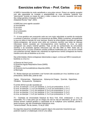 Exercícios sobre Vírus – Prof. Carlos
A SARS é transmitida de modo semelhante a uma gripe comum. Possui um agente causador
com alta capacidade de mutação e adaptabilidade ao meio ambiente, podendo ficar
"adormecido" durante os meses de calor e voltar a atacar no inverno, causando novo surto.
Seu código genético é baseado no RNA..."
(Adaptada Revista "Veja" -2003)

A SARS tem como agente causador:
a) uma bactéria
b) um prion
c) um vírus
d) um protozoário
e) um fungo

71 - A nova genética vem avançando cada vez com maior velocidade no sentido de manipular
e conhecer a estrutura, a função e os mecanismos de DNAs, RNAs e proteínas, principalmente
no que se refere à intenção de curar doenças. Quanto às enfermidades causadas por agentes
infecto-contagiosos, até poucos anos atrás era consenso científico que todas as doenças
infecciosas seriam causadas por microorganismos como bactérias ou vírus, os quais
carregavam seu próprio material genético. Hoje, já são do conhecimento da comunidade
científica e da sociedade agentes infecciosos que não têm DNA ou RNA. Estes são os
chamados príons, os quais constituem versões protéicas modificadas que, uma vez em contato
com proteínas normais, alteram-nas, infectando os organismos e sendo contagiosos da mesma
maneira como são as bactérias ou os vírus.

Das enfermidades infecto-contagiosas relacionadas a seguir, a única que NÃO é causada por
bactérias ou vírus é a:

a) Doença da Vaca Louca.
b) Síndrome Aguda Respiratória Grave (SARS).
c) Cólera.
d) Síndrome da Imunodeficiência Adquirida (AIDS).
e) Meningite.

72 - Muitas doenças que acometem o ser humano são causadas por vírus, bactérias ou por
protozoários. Dentre elas, pode-se citar:

1)gripe, 2)hanseníase, 3)leptospirose, 4)doença de Chagas, 5)varíola, 6)giardíase,
7)malária, 8)coqueluche, 9)catapora.

É correto afirmar que são causadas por
a) vírus, as doenças 1, 5 e 9; por bactérias, 2, 3 e 8; por protozoários, 4, 6 e 7.
b) vírus, as doenças 1, 5, e 8; por bactérias, 2, 3 e 9; por protozoários, 4, 6 e 7.
c) vírus, as doenças 1, 3 e 5; por bactérias, 6, 8 e 9; por protozoários, 2, 4, e 7.
d) vírus, as doenças 1, 2 e 3; por bactérias, 4, 6 e 7; por protozoários, 5, 8 e 9.
e) vírus, as doenças 1, 3 e 6; por bactérias, 2, 5 e 8; por protozoários, 4, 7 e 9.

73 - Cientistas da Universidade Estadual de Nova York, EUA, sintetizaram o vírus da
poliomielite. Foi o mais perto que se chegou de criar-se vida em laboratório, já que os vírus,
embora tenham material genético e capacidade de se multiplicar como bactérias, plantas e
seres humanos, não são considerados organismos vivos.
"Jornal do Brasil", Rio de Janeiro, 12 de jul. 2002

Os seguintes esquemas simplificados sugerem alguns dos possíveis mecanismos que
poderiam explicar a multiplicação viral em uma célula:
 