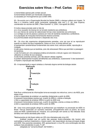 Exercícios sobre Vírus – Prof. Carlos
c) transmitidas apenas pelo contato sexual.
d) transmitidas também por transfusão sangüínea.
e) causadas por microrganismos que contêm DNA.

83 - De acordo com a Organização Mundial da Saúde (OMS), a dengue voltará com ímpeto. "A
Ásia e a América Latina serão duramente castigadas este ano [...]", diz José Esparza,
coordenador de vacinas da OMS. ("New Scientist" n¡. 2354, 3 de agosto de 2002).

O motivo dessa previsão está no fato de
a) o vírus causador da doença ter se tornado resistente aos antibióticos.
b) o uso intenso de vacinas ter selecionado formas virais resistentes aos anticorpos.
c) o contágio se dar de pessoa a pessoa por meio de bactérias resistentes a antibióticos.
d) a população de mosquitos transmissores deverá aumentar.
e) a promiscuidade sexual favorecer a dispersão dos vírus.

84 - Os vírus são organismos obrigatoriamente parasitas, uma vez que só se reproduzem
quando no interior de seus hospedeiros. Sobre os vírus, é correto afirmar que
a) apresentam características fundamentais dos seres vivos: estrutura celular, reprodução e
mutação.
b) são seres maiores que as bactérias, pois não atravessam filtros que permitem a passagem
de bactérias.
c) são formados por uma carapaça protéica envolvendo o retículo rugoso com ribossomos
utilizados na síntese de sua carapaça.
d) são todos parasitas animais, pois não atacam células vegetais.
e) podem desempenhar funções semelhantes aos antibióticos, ocasionando "o lise bacteriano",
e impedir a reprodução das bactérias.

85 - A representação a seguir sintetiza o chamado dogma central da biologia celular.




Este fluxo unidirecional de informações torna-se exceção nos retrovírus, como o da AIDS, pois
esses vírus:
a) têm a capacidade de sintetizar um peptídeo diretamente a partir do ADN.
b) possuem transcriptase reversa que, a partir do ARN-m, orienta a tradução.
c) têm a capacidade de sintetizar ARN-m a partir do ADN viral.
d) possuem transcriptase reversa que, a partir do peptídeo, orienta a síntese do ARN-m.
e) têm a capacidade de sintetizar ADN a partir de ARN.

86 - Uma nova preocupação atinge os profissionais que trabalham na prevenção da AIDS no
Brasil. Tem-se observado um aumento crescente, principalmente entre os jovens, de novos
casos de AIDS, questionando-se, inclusive, se a prevenção vem sendo ou não relaxada. Essa
temática vem sendo abordada pela mídia:

"Medicamentos já não fazem efeito em 20% dos infectados pelo vírus HIV.
        Análises revelam que um quinto das pessoas recém-infectadas não haviam sido
submetidas a nenhum tratamento e, mesmo assim, não responderam às duas principais drogas
anti-AIDS. Dos pacientes estudados, 50% apresentavam o vírus FB, uma combinação dos dois
subtipos mais prevalentes no país, F e B".
        (Adaptado do "Jornal do Brasil", 02/10/2001.)
 