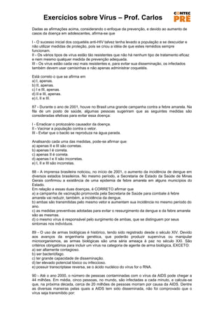 Exercícios sobre Vírus – Prof. Carlos
Dadas as afirmações acima, considerando o enfoque da prevenção, e devido ao aumento de
casos da doença em adolescentes, afirma-se que

I - O sucesso inicial dos coquetéis anti-HIV talvez tenha levado a população a se descuidar e
não utilizar medidas de proteção, pois se criou a idéia de que estes remédios sempre
funcionam.
II - Os vários tipos de vírus estão tão resistentes que não há nenhum tipo de tratamento eficaz
e nem mesmo qualquer medida de prevenção adequada.
III - Os vírus estão cada vez mais resistentes e, para evitar sua disseminação, os infectados
também devem usar camisinhas e não apenas administrar coquetéis.

Está correto o que se afirma em
a) I, apenas.
b) II, apenas.
c) I e III, apenas.
d) II e III, apenas.
e) I, II e III.

87 - Durante o ano de 2001, houve no Brasil uma grande campanha contra a febre amarela. Na
fila de um posto de saúde, algumas pessoas sugeriram que as seguintes medidas são
consideradas efetivas para evitar essa doença:

I - Erradicar o protozoário causador da doença.
II - Vacinar a população contra o vetor.
III - Evitar que o bacilo se reproduza na água parada.

Analisando cada uma das medidas, pode-se afirmar que:
a) apenas II e III são corretas.
b) apenas I é correta.
c) apenas II é correta.
d) apenas I e II são incorretas.
e) I, II e III são incorretas.

88 - A imprensa brasileira noticiou, no início de 2001, o aumento da incidência de dengue em
diversos estados brasileiros. No mesmo período, a Secretaria de Estado da Saúde de Minas
Gerais confirmou a existência de uma epidemia de febre amarela em alguns municípios do
Estado.
Em relação a essas duas doenças, é CORRETO afirmar que
a) a campanha de vacinação promovida pela Secretaria de Saúde para combate à febre
amarela vai reduzir, também, a incidência da dengue.
b) ambas são transmitidas pelo mesmo vetor e aumentam sua incidência no mesmo período do
ano.
c) as medidas preventivas adotadas para evitar o ressurgimento da dengue e da febre amarela
são as mesmas.
d) o mesmo vírus é responsável pelo surgimento de ambas, que se distinguem por seus
sintomas nos indivíduos.

89 - O uso de armas biológicas é histórico, tendo sido registrado desde o século XIV. Devido
aos avanços da engenharia genética, que poderão produzir supervírus ou manipular
microorganismos, as armas biológicas são uma séria ameaça à paz no século XXI. São
critérios obrigatórios para incluir um vírus na categoria de agente de arma biológica, EXCETO:
a) ser altamente contagioso.
b) ser bacteriófago.
c) ter grande capacidade de disseminação.
d) ter elevado potencial tóxico ou infeccioso.
e) possuir transcriptase reversa, se o ácido nucléico do vírus for o RNA.

90 - Até o ano 2000, o número de pessoas contaminadas com o vírus da AIDS pode chegar a
44 milhões. Em média, cinco pessoas, no mundo, são infectadas a cada minuto, e calcula-se
que, na próxima década, cerca de 20 milhões de pessoas morram por causa da AIDS. Dentre
as diversas maneiras pelas quais a AIDS tem sido disseminada, não foi comprovado que o
vírus seja transmitido por:
 
