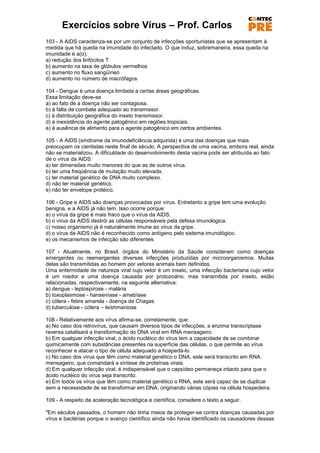 Exercícios sobre Vírus – Prof. Carlos
103 - A AIDS caracteriza-se por um conjunto de infecções oportunistas que se apresentam à
medida que há queda na imunidade do infectado. O que induz, sobremaneira, essa queda na
imunidade é a(o):
a) redução dos linfócitos T
b) aumento na taxa de glóbulos vermelhos
c) aumento no fluxo sangüíneo
d) aumento no número de macrófagos

104 - Dengue é uma doença limitada a certas áreas geográficas.
Essa limitação deve-se
a) ao fato de a doença não ser contagiosa.
b) à falta de combate adequado ao transmissor.
c) à distribuição geográfica do inseto transmissor.
d) à inexistência do agente patogênico em regiões tropicais.
e) à ausência de alimento para o agente patogênico em certos ambientes.

105 - A AIDS (síndrome da imunodeficiência adquirida) é uma das doenças que mais
preocupam os cientistas neste final de século. A perspectiva de uma vacina, embora real, ainda
não se materializou. A dificuldade do desenvolvimento desta vacina pode ser atribuída ao fato
de o vírus da AIDS:
a) ter dimensões muito menores do que as de outros vírus.
b) ter uma freqüência de mutação muito elevada.
c) ter material genético de DNA muito complexo.
d) não ter material genético.
e) não ter envelope protéico.

106 - Gripe e AIDS são doenças provocadas por vírus. Entretanto a gripe tem uma evolução
benigna, e a AIDS já não tem. Isso ocorre porque:
a) o vírus da gripe é mais fraco que o vírus da AIDS.
b) o vírus da AIDS destrói as células responsáveis pela defesa imunológica.
c) nosso organismo já é naturalmente imune ao vírus da gripe.
d) o vírus da AIDS não é reconhecido como antígeno pelo sistema imunológico.
e) os mecanismos de infecção são diferentes.

107 - Atualmente, no Brasil, órgãos do Ministério da Saúde consideram como doenças
emergentes ou reemergentes diversas infecções produzidas por microorganismos. Muitas
delas são transmitidas ao homem por vetores animais bem definidos.
Uma enfermidade de natureza viral cujo vetor é um inseto, uma infecção bacteriana cujo vetor
é um roedor e uma doença causada por protozoário, mas transmitida por inseto, estão
relacionadas, respectivamente, na seguinte alternativa:
a) dengue - leptospirose - malária
b) toxoplasmose - hanseníase - amebíase
c) cólera - febre amarela - doença de Chagas
d) tuberculose - cólera – leishmaniose

108 - Relativamente aos vírus afirma-se, corretamente, que:
a) No caso dos retrovírus, que causam diversos tipos de infecções, a enzima transcriptase
reversa catalisará a transformação do DNA viral em RNA mensageiro.
b) Em qualquer infecção viral, o ácido nucléico do vírus tem a capacidade de se combinar
quimicamente com substâncias presentes na superfície das células, o que permite ao vírus
reconhecer e atacar o tipo de célula adequado a hospedá-lo.
c) No caso dos vírus que têm como material genético o DNA, este será transcrito em RNA
mensageiro, que comandará a síntese de proteínas virais.
d) Em qualquer infecção viral, é indispensável que o capsídeo permaneça intacto para que o
ácido nucléico do vírus seja transcrito.
e) Em todos os vírus que têm como material genético o RNA, este será capaz de se duplicar
sem a necessidade de se transformar em DNA, originando várias cópias na célula hospedeira.

109 - A respeito da aceleração tecnológica e científica, considere o texto a seguir.

"Em séculos passados, o homem não tinha meios de proteger-se contra doenças causadas por
vírus e bactérias porque o avanço científico ainda não havia identificado os causadores dessas
 