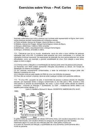 Exercícios sobre Vírus – Prof. Carlos




Assinale a alternativa que inclui a doença cujo combate está representado na figura, bem como
outras doenças também transmitidas por mosquitos vetores.
a) Febre amarela, doença de Chagas, úlcera de Bauru e cólera.
b) Malária, doença de Chagas, dengue hemorrágica e úlcera de Bauru.
c) Dengue, elefantíase, malária e febre amarela.
d) Elefantíase, cólera, esquistossomose e dengue hemorrágica.
e) Dengue, amebíase, amarelão e cólera.

113 - Calcula-se que há no mundo, atualmente, cerca de vinte e cinco milhões de pessoas
infectadas pelo vírus HIV. O problema está presente nos cinco continentes, e o número de
infectados continua crescendo. As esperanças de obtenção de uma vacina esbarram em várias
dificuldades, como, por exemplo, a grande variabilidade do vírus. Com relação a esse tema,
julgue os itens a seguir.

(1) O tempo entre a infecção e a manifestação da doença pode variar de pessoa para pessoa.
(2) Pacientes com AIDS podem apresentar infecções secundárias ou câncer, em função da
debilitação do sistema imunológico.
(3) Em pessoas recentemente contaminadas, o teste de anticorpos no sangue pode não
detectar a presença do vírus.
(4) A infecção inicia-se pela injeção do DNA do vírus nos linfócitos da pessoa.
(5) Para não se contrair a doença, deve-se evitar qualquer contato com pacientes aidéicos.

114 - "O vírus HIV, causador da aids, é transmitido de pessoa a pessoa através de relações
sexuais, por exposição direta a sangue contaminado ou da mãe para o filho, durante a vida
intra-uterina ou através da amamentação. No corpo, o vírus invade certas células do sistema
imunitário - incluindo os linfócitos T auxiliadores, ou CD4 -, multiplica-se dentro delas e se
espalha para outras células. [...]"
                 (John G. Bartlett e Richard D. Moore. SCIENTIFIC AMERICAN 279, 64-67,
1998).




O gráfico indica as quantidades de células CD4 (linha cheia, com escala à esquerda) e de vírus
(linha interrompida, com escala à direita) no sangue de um paciente que não recebeu
tratamento algum no curso de uma infecção pelo HIV. Este gráfico mostra que
a) a partir do momento da infecção, a quantidade de vírus aumentou continuamente até a
morte do paciente.
 