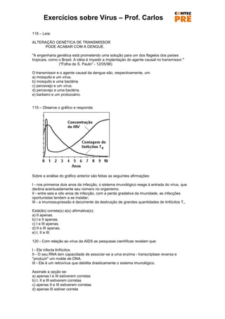 Exercícios sobre Vírus – Prof. Carlos

118 – Leia:

ALTERAÇÃO GENÉTICA DE TRANSMISSOR
     PODE ACABAR COM A DENGUE.

"A engenharia genética está prometendo uma solução para um dos flagelos dos países
tropicais, como o Brasil. A idéia é impedir a implantação do agente causal no transmissor."
                ("Folha de S. Paulo" - 12/05/96)

O transmissor e o agente causal da dengue são, respectivamente, um:
a) mosquito e um vírus.
b) mosquito e uma bactéria.
c) percevejo e um vírus.
d) percevejo e uma bactéria.
e) barbeiro e um protozoário.


119 – Observe o gráfico e responda:




Sobre a análise do gráfico anterior são feitas as seguintes afirmações:

I - nos primeiros dois anos da infecção, o sistema imunológico reage à entrada do vírus, que
declina acentuadamente seu número no organismo;
II - entre seis e oito anos de infecção, com a perda gradativa da imunidade, as infecções
oportunistas tendem a se instalar;
III - a imunossupressão é decorrente da destruição de grandes quantidades de linfócitos T„.

Está(ão) correta(s) a(s) afirmativa(s):
a) II apenas.
b) I e II apenas.
c) I e III apenas.
d) II e III apenas.
e) I, II e III.

120 - Com relação ao vírus da AIDS as pesquisas científicas revelam que:

I - Ele infecta linfócitos.
II - O seu RNA tem capacidade de associar-se a uma enzima - transcriptase reversa e
"produzir" um molde de DNA.
III - Ele é um retrovírus que debilita drasticamente o sistema imunológico.

Assinale a opção se:
a) apenas I e III estiverem corretas
b) I, II e III estiverem corretas
c) apenas II e III estiverem corretas
d) apenas III estiver correta
 
