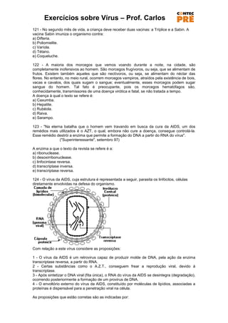 Exercícios sobre Vírus – Prof. Carlos
121 - No segundo mês de vida, a criança deve receber duas vacinas: a Tríplice e a Sabin. A
vacina Sabin imuniza o organismo contra:
a) Difteria.
b) Poliomielite.
c) Varíola.
d) Tétano.
e) Coqueluche.

122 - A maioria dos morcegos que vemos voando durante a noite, na cidade, são
completamente inofensivos ao homem. São morcegos frugívoros, ou seja, que se alimentam de
frutos. Existem também aqueles que são nectívoros, ou seja, se alimentam do néctar das
flores. No entanto, no meio rural, ocorrem morcegos vampiros, atraídos pela existência de bois,
vacas e cavalos, dos quais sugam o sangue; eventualmente, esses morcegos podem sugar
sangue do homem. Tal fato é preocupante, pois os morcegos hematófagos são,
conhecidamente, transmissores de uma doença virótica e fatal, se não tratada a tempo.
A doença à qual o texto se refere é:
a) Caxumba.
b) Hepatite.
c) Rubéola.
d) Raiva.
e) Sarampo.

123 - "Na eterna batalha que o homem vem travando em busca da cura da AIDS, um dos
remédios mais utilizados é o AZT, o qual, embora não cure a doença, consegue controlá-la.
Esse remédio destrói a enzima que permite a formação do DNA a partir do RNA do vírus".
               ("Superinteressante", setembro 97)

A enzima a que o texto da revista se refere é a:
a) ribonuclease.
b) desoxirribonuclease.
c) linfocintase reversa.
d) transcriptase inversa.
e) transcriptase reversa.

124 - O vírus da AIDS, cuja estrutura é representada a seguir, parasita os linfócitos, células
diretamente envolvidas na defesa do organismo.




Com relação a este vírus considere as proposições:

1 - O vírus da AIDS é um retrovirus capaz de produzir molde de DNA, pela ação da enzima
transcriptase reversa, a partir do RNA.
2 - Certas substâncias como o A.Z.T., conseguem frear a reprodução viral, devido à
transcriptase.
3 - Após sintetizar o DNA viral (fita única), o RNA do vírus da AIDS se desintegra (degradação),
ocorrendo posteriormente a formação de um provirus de DNA.
4 - O envoltório externo do vírus da AIDS, constituído por moléculas de lipídios, associadas a
proteínas é dispensável para a penetração viral na célula.

As proposições que estão corretas são as indicadas por:
 