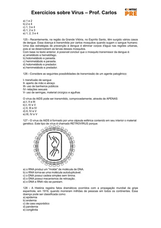 Exercícios sobre Vírus – Prof. Carlos
a) 1 e 2
b) 2 e 4
c) 1, 3 e 4
d) 1, 2 e 3
e) 1, 2, 3 e 4

125 - Recentemente, na região da Grande Vitória, no Espírito Santo, têm surgido vários casos
de dengue. Essa doença é transmitida por certos mosquitos quando sugam o sangue humano.
Uma das estratégias de prevenção à dengue é eliminar corpos d'água nas regiões urbanas,
pois aí se desenvolvem as larvas desses mosquitos.
Com base no texto anterior, é possível concluir que o mosquito transmissor da dengue é:
a) ametábolo e hematófago.
b) holometábolo e parasita.
c) hemimetábolo e parasita.
d) holometábolo e predador.
e) hemimetábolo e predador.

126 - Considere as seguintes possibilidades de transmissão de um agente patogênico:

I- transfusão de sangue
II- aperto de mão e abraço
III- uso de banheiros públicos
IV- relações sexuais
V- uso de seringas, material cirúrgico e agulhas

O vírus da AIDS pode ser transmitido, comprovadamente, através de APENAS
a) I, II e III
b) I, IV e V
c) II, III e IV
d) II, IV e V
e) III, IV e V

127 - O vírus da AIDS é formado por uma cápsula esférica contendo em seu interior o material
genético. Este tipo de vírus é chamado RETROVÍRUS porque:




a) o RNA produz um "molde" de molécula de DNA.
b) o RNA torna-se uma molécula autoduplicável.
c) o DNA possui cadeia simples sem timina.
d) o DNA possui mecanismos de retroação.
e) o DNA e RNA não se pareiam.

128 - A História registra fatos dramáticos ocorridos com a propagação mundial da gripe
espanhola, em 1919, quando morreram milhões de pessoas em todos os continentes. Essa
doença pode ser classificada como:
a) epidemia
b) endemia
c) de caso esporádico
d) pandemia
e) congênita
 