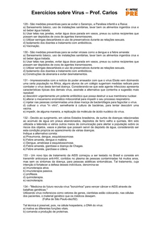 Exercícios sobre Vírus – Prof. Carlos

129 - São medidas preventivas para se evitar o Sarampo, a Paralisia infantil e a Raiva:
a) Saneamento básico, uso de instalações sanitárias, lavar bem os alimentos ingeridos crus e
só beber água tratada.
b) Usar telas nas janelas, evitar água doce parada em vasos, pneus ou outros recipientes que
possam ser depósitos de ovos de agentes transmissores.
c) Utilizar seringas descartáveis e uso de preservativos durante as relações sexuais.
d) Isolamento dos doentes e tratamento com antibióticos.
e) Vacinação.

130 - São medidas preventivas para se evitar viroses como a dengue e a febre amarela:
a) Saneamento básico, uso de instalações sanitárias, lavar bem os alimentos ingeridos crus e
só beber água tratada.
b) Usar telas nas janelas, evitar água doce parada em vasos, pneus ou outros recipientes que
possam ser depósitos de ovos de agentes transmissores.
c) Utilizar seringas descartáveis e uso de preservativos durante as relações sexuais.
d) Isolamento dos doentes e tratamento com antibióticos.
e) Construções de alvenaria e evitar desmatamentos.

131 - Impressionados com a notícia do poder arrasador com que o vírus Ebola vem dizimando
uma certa população na África, alguns alunos de um colégio sugeriram medidas radicais para
combater o vírus desta terrível doença. Considerando-se que este agente infeccioso apresenta
características típicas dos demais vírus, assinale a alternativa que contenha a sugestão mais
razoável:
a) descobrir urgentemente um potente antibiótico que possa destruir a sua membrana nuclear.
b) alterar o mecanismo enzimático mitocondrial para impedir o seu processo respiratório.
c) injetar nas pessoas contaminadas uma dose maciça de bacteriófagos para fagocitar o vírus.
d) cultivar o vírus "in vitro", semelhante à cultura de bactérias, para tentar descobrir uma
vacina.
e) impedir, de alguma maneira, a replicação da molécula de ácido nucléico do vírus.

132 - Devido ao surgimento, em vários Estados brasileiros, de surtos de doenças relacionadas
ao acúmulo de água em pneus abandonados, depósitos de ferro velho e quintais, têm sido
utilizada a televisão e vários outros meios de comunicação para alertar a população sobre os
riscos dos objetos, vasos e plantas que possam servir de depósito de água, considerando ser
esta condição propícia ao aparecimento de várias doenças.
Indique a alternativa correta:
a) Pneumonia, dengue, esquistossomose.
b) Febre amarela, dengue e malária.
c) Dengue, amebíase e esquistossomose.
d) Febre amarela, giardíase e doença de Chagas.
e) Febre amarela, giardíase e cólera.

133 - Um novo tipo de tratamento da AIDS começou a ser testado no Brasil e consiste em
transmitir anticorpos anti-HIV, contidos no plasma de pessoas contaminadas há muitos anos,
mas sem os sintomas da doença, para pessoas aidéticas sintomáticas. Tal tratamento, cuja
intenção é fortalecer a defesa desses indivíduos, denomina-se
a) imunoterapia ativa.
b) imunoterapia passiva.
c) profilaxia.
d) quimioterapia.
e) vacinoterapia.

134 - "Medicina do futuro recruta vírus "bonzinhos" para vencer câncer e AIDS através de
batalhas genéticas."
Utilizando vírus inofensivos como vetores de genes, cientistas estão colocando, nas células
dos pacientes, o material genético que os médicos desejam.
                 (Folha de São Paulo-dez/92).

Tal técnica é possível, pois, na célula hospedeira, o DNA do vírus:
a) inativa as diferentes funções vitais.
b) comanda a produção de proteínas.
 