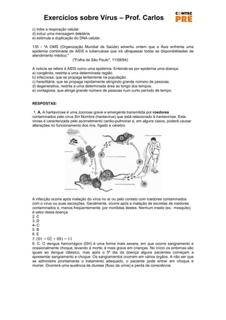 Exercícios sobre Vírus – Prof. Carlos
c) inibe a respiração celular.
d) induz uma mensagem deletéria.
e) estimula a duplicação do DNA celular.

135 - "A OMS (Organização Mundial de Saúde) advertiu ontem que a Ásia enfrenta uma
epidemia combinada de AIDS e tuberculose que irá ultrapassar todas as disponibilidades de
atendimento médico."
                     ("Folha de São Paulo", 11/08/94)

A notícia se refere à AIDS como uma epidemia. Entende-se por epidemia uma doença:
a) congênita, restrita a uma determinada região.
b) infecciosa, que se propaga lentamente na população.
c) hereditária, que se propaga rapidamente atingindo grande número de pessoas.
d) degenerativa, restrita a uma determinada área ao longo dos tempos.
e) contagiosa, que atinge grande número de pessoas num curto período de tempo.


RESPOSTAS:

 1. A. A hantavirose é uma zoonose grave e emergente transmitida por roedores
contaminados pelo vírus Sin Nombre (hantavírus) que está relacionado à hantavirose. Esta
virose é caracterizada pelo acometimento cardio-pulmonar e, em alguns casos, poderá causar
alterações no funcionamento dos rins, fígado e cérebro.




A infecção ocorre após inalação do vírus no ar ou pelo contato com roedores contaminados
com o vírus ou suas secreções. Geralmente, ocorre após a inalação de excretas de roedores
contaminados e, menos freqüentemente, por mordidas destes. Nenhum inseto (ex.: mosquito)
é vetor desta doença.
2. C
3. D
4- C
5. B
6. E
7. (01 + 02 + 08) = 11
8. C. O dengue hemorrágico (DH) é uma forma mais severa, em que ocorre sangramento e
ocasionalmente choque, levando à morte; é mais grave em crianças. No início os sintomas são
iguais ao dengue clássico, mas após o 5º dia da doença alguns pacientes começam a
apresentar sangramento e choque. Os sangramentos ocorrem em vários órgãos. A não ser que
se administre prontamente o tratamento adequado, o paciente pode entrar em choque e
morrer. Ocorrerá uma ausência de diurese (fluxo da urina) e perda de consciência.
 