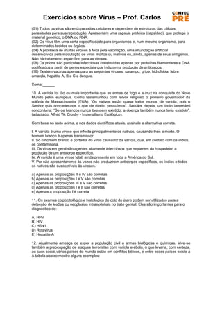 Exercícios sobre Vírus – Prof. Carlos
(01) Todos os vírus são endoparasitas celulares e dependem de estruturas das células
parasitadas para sua reprodução. Apresentam uma cápsula protéica (capsídeo), que protege o
material genético, o DNA ou RNA.
(02) Os vírus têm uma certa especificidade para organismos e, num mesmo organismo, para
determinados tecidos ou órgãos.
(04) A profilaxia de muitas viroses é feita pela vacinação, uma imunização artificial
desenvolvida pela inoculação de vírus mortos ou inativos ou, ainda, apenas de seus antígenos.
Não há tratamento específico para as viroses.
(08) Os príons são partículas infecciosas constituídas apenas por proteínas filamentares e DNA
codificados a partir de genes especiais que induzem a produção de anticorpos.
(16) Existem vacinas apenas para as seguintes viroses: sarampo, gripe, hidrofobia, febre
amarela, hepatite A, B e C e dengue.

Soma:______

10. A varíola foi tão ou mais importante que as armas de fogo e a cruz na conquista do Novo
Mundo pelos europeus. Como testemunhou com fervor religioso o primeiro governador da
colônia de Massachusetts (EUA): ―Os nativos estão quase todos mortos de varíola, pois o
Senhor quis conceder-nos o que de direito possuímos‖. Séculos depois, um índio ianomâmi
concordaria: ―Se os brancos nunca tivessem existido, a doença também nunca teria existido‖.
(adaptado, Alfred W. Crosby - Imperialismo Ecológico).

Com base no texto acima, e nos dados científicos atuais, assinale a alternativa correta.

I. A varíola é uma virose que infecta principalmente os nativos, causando-lhes a morte. O
homem branco é apenas transmissor.
II. Só o homem branco é portador do vírus causador da varíola, que, em contato com os índios,
os contaminaria.
III. Os vírus em geral são agentes altamente infecciosos que requerem do hospedeiro a
produção de um anticorpo específico.
IV. A varíola é uma virose letal, ainda presente em toda a América do Sul.
V. Por não apresentarem e às vezes não produzirem anticorpos específicos, os índios e todos
os nativos são susceptíveis às viroses.

a) Apenas as proposições II e IV são corretas
b) Apenas as proposições I e V são corretas
c) Apenas as proposições III e V são corretas
d) Apenas as proposições I e II são corretas
e) Apenas a proposição I é correta

11. Os exames colpocitológico e histológico do colo do útero podem ser utilizados para a
detecção de lesões ou neoplasias intraepiteliais no trato genital. Eles são importantes para o
diagnóstico de:

A) HPV
B) HIV
C) H5N1
D) Rotavírus
E) Hepatite A

12. Atualmente ameaça de expor a população civil a armas biológicas e químicas. Vive-se
também a preocupação de ataques terroristas com varíola e ebola, o que levaria, com certeza,
ao caos social.vários países do mundo estão em conflitos bélicos, e entre esses países existe a
A tabela abaixo mostra alguns exemplos:
 