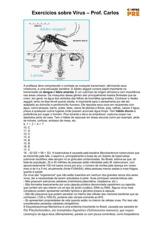 Exercícios sobre Vírus – Prof. Carlos




A profilaxia deve compreender o combate ao mosquito transmissor, eliminando seus
criadouros, e uma educação sanitária. O Aëdes aegypti cumpre papel importante na
transmissão da dengue e febre amarela. É um culicíneo de origem africana e com importância
nas áreas urbanas. Os mosquitos desse gênero são principalmente insetos florestais que se
criam, em geral, na água dos verticilos das folhas de bromélias (gravatás). Conhecer o Aedes
aegypti, tanto na fase larval quanto adulta, é importante para o saneamento por ele ser
adaptado ao domicílio e peridomicílio humano. Ele deposita seus ovos em recipientes com
água, como tanques, barris, potes, latas, vasos de plantas e flores, pias, calhas, caixas d´água,
pneus e quaisquer outros lugares onde possam acumular água limpa. Tem hábito diurno e
preferência por sugar o homem. Pica durante o dia e ao entardecer, costuma ovipar nos
depósitos perto da casa. Tem o hábito de repousar em áreas escuras como por exemplo, atrás
de móveis, cortinas, embaixo de mesa, etc.
9. 1 + 2 + 4 = 7
10. C
11. A
12. C
13. A
14. B
15. B
16. B
17. C
18. . 42 (02 + 08 + 32). A tuberculose é causada pela bactéria Mycobacterium tuberculosis que
se transmite pela fala, o espirro e, principalmente a tosse de um doente de tuberculose
pulmonar bacilífera; eles lançam no ar gotículas contaminadas. No Brasil, estima-se que, do
total da população, 35 a 45 milhões de pessoas estão infectadas pelo M. tuberculosis, com
aproximadamente 100 mil casos novos por ano; o número de mortes pela doença em nosso
meio é de 4 a 5 mil, anualmente (fonte:FUNASA); afeta pessoas menos sadias e mais frágeis,
quanto à saúde.
Os vírus são "organismos" que não estão inseridos em nenhum dos grandes reinos dos seres
vivos, daí a necessidade de serem estudados à parte. Suas principais características são:
- Não possuem estruturas celulares (membrana plasmática, citoplasma, etc.).
- São formados basicamente por uma cápsula protéica denominada capsômero ou capsídio
que contém em seu interior um só tipo de ácido nucléico: DNA ou RNA. Alguns vírus mais
complexos podem apresentar também lipídios e glicídios presos à cápsula.
- São tão pequenos que podem penetrar no interior das células das menores bactérias que se
conhecem, (100 a 1000 Å), portanto são visíveis somente ao M.E.
- Só apresentam propriedades de vida quando estão no interior de células vivas. Por isso são
considerados parasitas celulares obrigatórios.
A Esquistossomose Mansônica é uma endemia importante no Brasil, causada por parasita do
filo Platyhelminthes, um trematódeo digenético (Schistosoma mansoni), que requer
caramujos de água doce (Biomphalaria), parada ou com pouca correnteza, como hospedeiros
 