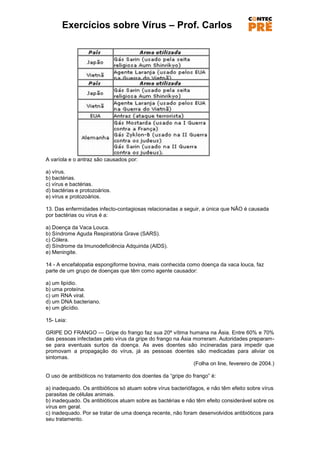 Exercícios sobre Vírus – Prof. Carlos




A varíola e o antraz são causados por:

a) vírus.
b) bactérias.
c) vírus e bactérias.
d) bactérias e protozoários.
e) vírus e protozoários.

13. Das enfermidades infecto-contagiosas relacionadas a seguir, a única que NÃO é causada
por bactérias ou vírus é a:

a) Doença da Vaca Louca.
b) Síndrome Aguda Respiratória Grave (SARS).
c) Cólera.
d) Síndrome da Imunodeficiência Adquirida (AIDS).
e) Meningite.

14 - A encefalopatia espongiforme bovina, mais conhecida como doença da vaca louca, faz
parte de um grupo de doenças que têm como agente causador:

a) um lipídio.
b) uma proteína.
c) um RNA viral.
d) um DNA bacteriano.
e) um glicídio.

15- Leia:

GRIPE DO FRANGO — Gripe do frango faz sua 20ª vítima humana na Ásia. Entre 60% e 70%
das pessoas infectadas pelo vírus da gripe do frango na Ásia morreram. Autoridades preparam-
se para eventuais surtos da doença. As aves doentes são incineradas para impedir que
promovam a propagação do vírus, já as pessoas doentes são medicadas para aliviar os
sintomas.
                                                             (Folha on line, fevereiro de 2004.)

O uso de antibióticos no tratamento dos doentes da ―gripe do frango‖ é:

a) inadequado. Os antibióticos só atuam sobre vírus bacteriófagos, e não têm efeito sobre vírus
parasitas de células animais.
b) inadequado. Os antibióticos atuam sobre as bactérias e não têm efeito considerável sobre os
vírus em geral.
c) inadequado. Por se tratar de uma doença recente, não foram desenvolvidos antibióticos para
seu tratamento.
 