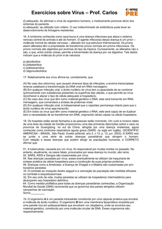 Exercícios sobre Vírus – Prof. Carlos
d) adequado. Ao eliminar o vírus do organismo humano, o medicamento promove alívio dos
sintomas do paciente.
e) adequado, se utilizado com critério. O uso indiscriminado de antibióticos pode levar ao
desenvolvimento de linhagens resistentes.

16. A síndrome conhecida como vaca louca é uma doença infecciosa que ataca o sistema
nervoso central de animais e até do homem. O agente infeccioso dessa doença é um príon –
molécula normal de células nervosas – alterado em sua estrutura tridimensional. Os príons
assim alterados têm a propriedade de transformar príons normais em príons infecciosos. Os
príons normais são digeridos por enzimas do tipo da tripsina. Curiosamente, os alterados não o
são, o que, entre outras coisas, permite a transmissão da doença por via digestiva. Tais dados
indicam que a molécula do príon é de natureza:

a) glicolipídica
b) polipeptídica
c) polissacarídica
d) oligonucleotídica

17. Relativamente aos vírus afirma-se, corretamente, que:

(A) No caso dos retrovírus, que causam diversos tipos de infecções, a enzima transcriptase
reversa catalisará a transformação do DNA viral em RNA mensageiro.
(B) Em qualquer infecção viral, o ácido nucléico do vírus tem a capacidade de se combinar
quimicamente com substâncias presentes na superfície das células, o que permite ao vírus
reconhecer e atacar o tipo de célula adequado a hospedá-lo.
(C) No caso dos vírus que têm como material genético o DNA, este será transcrito em RNA
mensageiro, que comandará a síntese de proteínas virais.
(D) Em qualquer infecção viral, é indispensável que o capsídeo permaneça intacto para que o
ácido nucléico do vírus seja transcrito.
(E) Em todos os vírus que têm como material genético o RNA, este será capaz de se duplicar
sem a necessidade de se transformar em DNA, originando várias cópias na célula hospedeira.

18. Os hospitais estão sendo fechados e as pessoas estão morrendo. Um curto e incisivo relato
de uma área da cidade de Cantão proporcionou uma das primeiras descrições sobre o caos na
província de Guangdong, no sul da China, atingida por uma doença misteriosa, agora
conhecida como síndrome respiratória aguda grave (SARS, na sigla em inglês). (SCIENTIFIC
AMERICAN – BRASIL. São Paulo: Duetto editorial, ano 2, v.13, p. 12, jun. 2003). A SARS veio
se juntar a uma série de outras doenças parasitárias que atingem o homem.
Com relação a essas doenças que podem atingir as populações humanas, é CORRETO
afirmar que:

01. A tuberculose, causada por um vírus, foi responsável por muitas mortes no passado. No
entanto, atualmente, os casos fatais, provocados por essa doença no mundo, são raros.
02. SARS, AIDS e Dengue são ocasionadas por vírus.
04. Nas doenças causadas por vírus, esses eventualmente se utilizam da maquinaria de
síntese protéica da célula hospedeira para a construção de suas próprias proteínas.
08. Doenças como a Amebíase, a Doença de Chagas e a Malária são ocasionadas por pro-
tozoários parasitas.
16. O combate ao mosquito Aedes aegypti e a vacinação da população são medidas eficazes
no combate à esquistossomose.
32. Em seu ciclo de vida, muitos parasitas se utilizam de hospedeiros intermediários para
alcançarem seu hospedeiro definitivo.
64. Como medida profilática para todas as doenças parasitárias conhecidas, a Organização
Mundial de Saúde (OMS) recomenda que os governos dos países atingidos utilizem
campanhas de vacinação.
Soma:_________

19. O organismo A é um parasita intracelular constituído por uma cápsula protéica que envolve
a molécula de ácido nucléico. O organismo B tem uma membrana lipoprotéica revestida por
uma parede rica em polissacarídeos que envolvem um citoplasma, onde se encontra seu
material genético, constituído por uma molécula circular de DNA. Esses organismos são,
respectivamente:
 