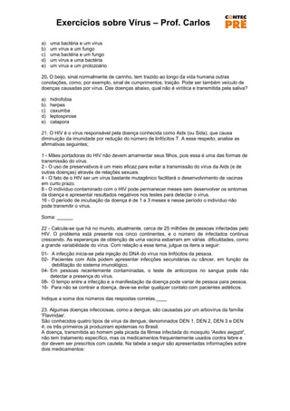 Exercícios sobre Vírus – Prof. Carlos

a)   uma bactéria e um vírus
b)   um vírus e um fungo
c)   uma bactéria e um fungo
d)   um vírus e uma bactéria
e)   um vírus e um protozoário

20. O beijo, sinal normalmente de carinho, tem trazido ao longo da vida humana outras
conotações, como, por exemplo, sinal de cumprimentos, traição. Pode ser também veículo de
doenças causadas por vírus. Das doenças abaixo, qual não é virótica e transmitida pela saliva?

a)   hidrofobia
b)   herpes
c)   caxumba
d)   leptospirose
e)   catapora

21. O HIV é o vírus responsável pela doença conhecida como Aids (ou Sida), que causa
diminuição da imunidade por redução do número de linfócitos T. A esse respeito, analise as
afirmativas seguintes;

1 - Mães portadoras do HIV não devem amamentar seus filhos, pois essa é uma das formas de
transmissão do vírus.
2 - O uso de preservativos é um meio eficaz para evitar a transmissão do vírus da Aids (e de
outras doenças) através de relações sexuais.
4 - O fato de o HIV ser um vírus bastante mutagênico facilitará o desenvolvimento de vacinas
em curto prazo.
8 - O indivíduo contaminado com o HIV pode permanecer meses sem desenvolver os sintomas
da doença e apresentar resultados negativos nos testes para detectar o vírus.
16 - O período de incubação da doença é de 1 a 3 meses e nesse período o indivíduo não
pode transmitir o vírus.

Soma: ______

22 - Calcula-se que há no mundo, atualmente, cerca de 25 milhões de pessoas infectadas pelo
HIV. O problema está presente nos cinco continentes, e o número de infectados continua
crescendo. As esperanças de obtenção de uma vacina esbarram em várias dificuldades, como
a grande variabilidade do vírus. Com relação a esse tema, julgue os itens a seguir:
01- A infecção inicia-se pela injeção do DNA do vírus nos linfócitos da pessoa.
02- Pacientes com Aids podem apresentar infecções secundárias ou câncer, em função da
     debilitação do sistema imunológico.
04- Em pessoas recentemente contaminadas, o teste de anticorpos no sangue pode não
    detectar a presença do vírus.
08- O tempo entre a infecção e a manifestação da doença pode variar de pessoa para pessoa.
16- Para não se contrair a doença, deve-se evitar qualquer contato com pacientes aidéticos.

Indique a soma dos números das respostas corretas.____

23. Algumas doenças infecciosas, como a dengue, são causadas por um arbovírus da família
'Flaviridae'.
São conhecidos quatro tipos de vírus da dengue, denominados DEN 1, DEN 2, DEN 3 e DEN
4; os três primeiros já produziram epidemias no Brasil.
A doença, transmitida ao homem pela picada da fêmea infectada do mosquito 'Aedes aegypti',
não tem tratamento específico, mas os medicamentos frequentemente usados contra febre e
dor devem ser prescritos com cautela. Na tabela a seguir são apresentadas informações sobre
dois medicamentos:
 