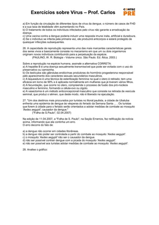 Exercícios sobre Vírus – Prof. Carlos

a) Em função da circulação de diferentes tipos de vírus da dengue, o número de casos de FHD
e a sua taxa de letalidade vêm aumentando no País.
b) O tratamento de todos os indivíduos infectados pelo vírus não garante a erradicação da
doença.
c) Uma vacina contra a dengue poderia induzir uma resposta imune inata, artificial e duradoura.
d) Se o indivíduo se infecta pela primeira vez, ele produzirá anticorpos e estará protegido de
quaisquer infecções subsequentes.

26. A capacidade de reprodução representa uma das mais marcantes características gerais
dos seres vivos e basicamente consiste no mecanismo em que um ou dois organismos
originam novos indivíduos contribuindo para a perpetuação da espécie.
        (PAULINO, W. R. Biologia - Volume único. São Paulo. Ed. Ática, 2003.)

Sobre a reprodução na espécie humana, assinale a alternativa CORRETA:
a) A hepatite B é uma doença sexualmente transmissível que pode ser evitada com o uso do
preservativo ou camisinha.
b) Os testículos são glândulas endócrinas produtoras do hormônio progesterona responsável
pelo aparecimento dos caracteres sexuais secundários masculinos.
c) A laqueadura é uma técnica de esterilização feminina na qual o útero é retirado; tem uma
eficácia em torno de 99% e é aplicada normalmente em mulheres que já tiveram vários filhos.
d) A fecundação, que ocorre no útero, compreende o processo de fusão dos pró-núcleos
masculino e feminino, formando a célula-ovo ou zigoto.
e) A vasectomia é um método anticoncepcional masculino que consiste na retirada da vesícula
seminal, que produz o sêmen, que deste modo, não é liberado na ejaculação.

27. "Um dos destinos mais procurados por turistas no litoral paulista, a cidade de Ubatuba
enfrenta uma epidemia de dengue às vésperas do feriado da Semana Santa ... . Os turistas
que forem à cidade para o feriado serão orientados a adotar medidas de combate ao mosquito
'Aedes aegypti', causador da dengue."
        ("Folha de S.Paulo", 02.04.2007)

Na edição de 11.04.2007, a "Folha de S. Paulo", na Seção Erramos, fez retificação da notícia
acima, informando que ela continha um erro.
O erro decorre do fato de:

a) a dengue não ocorrer em cidades litorâneas.
b) a dengue não poder ser controlada a partir do combate ao mosquito 'Aedes aegypti'.
c) o mosquito 'Aedes aegypti' não ser o causador da dengue.
d) não ser possível contrair dengue com a picada do mosquito 'Aedes aegypti'.
e) não ser possível aos turistas adotar medidas de combate ao mosquito 'Aedes aegypti'.

28. Analise o gráfico:
 