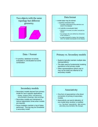 Two objects with the same
topology but different
geometry.
Data format
• model data may be stored:
– explicitly (evaluated data)
• Complete mathematical entity definitions are
stored in the database
– or implicitly (unevaluated data)
• Definitions not stored, but rather computed as
needed
• For example, the curve defined by intersection
of two surfaces or…
• an edge computed for display, then discarded
when not needed (recomputed at next display)
Data / Format
• In practice, database not strictly
evaluated or unevaluated but some
combination
Primary vs. Secondary models
• Systems typically maintain multiple data
representations
• The data used by fundamental modeling
operations is the primary model
• Other representations (which may or
may not be solid) are referred to as
secondary models
Secondary models
• Secondary models derived from primary
model for use is specific applications:
– display, analysis (FEA), manufacturing,
documentation (drawings), data exchange
• Secondary models are maintained to
reduce regeneration times when models
are required.
• Some modelers maintain a log of steps
performed. This log may be considered
a secondary model.
Associativity
• One form of associativity is the direct
connection of primary to secondary
models.
• Associativity can permit alteration of
one model when another is modified
– e.g. “top-down” associativity: alter primary,
secondary documentation file changes
 