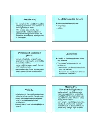 Associativity
• An example of this would be the update
of display information when a change to
model geometry is made.
• This concept (associativity) also
appears in the relationship between
parent and child geometry and in the
extraction of mechanical drawings from
a solid model.
Model evaluation factors:
• domain and expressive power
• uniqueness
• validity.
Domain and Expressive
power
• domain refers to the range of model
geometries which may be generated by
a particular modeler.
• some modeling system supply the user
with broader domain
• expressive power: is the primary model
exact or approximate representation?
Uniqueness
• Concept of singularity between model
and database
• Two types of uniqueness may be
considered.
– Interpretation: Can the database represent
more than one object.
– Expression: Can more than one database
represent the same object?
Validity
• whether or not the model represents an
object which can exist in the real world.
• many solid modeling systems include
checks of model validity in their
architecture.
• validity checks often involve topological
checks
Manifold vs.
Non-manifold geometry
• Mathematically manifold geometry
means every point on a surface has
“neighborhood” (infinitesimal sphere)
around it that can be deformed onto a
locally planar surface.
• More simply: manifold geometry rules
out objects which are not physically
realizable such as those with features
joined along a single edge or vertex.
 